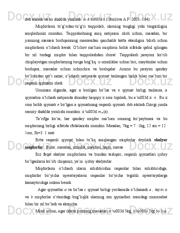 deb ataladi va bu shaklda yoziladi:  a: b \u003d x  ( Stoilova A.P. 2001: 164).
Miqdorlarni   to’g’ridan-to’g’ri   taqqoslab,   ularning   tengligi   yoki   tengsizligini
aniqlashimiz   mumkin.   Taqqoslashning   aniq   natijasini   olish   uchun,   masalan,   bir
jismning   massasi   boshqasining   massasidan   qanchalik   katta   ekanligini   bilish   uchun
miqdorlarni   o’lchash   kerak.   O’lchov   ma’lum   miqdorni   birlik   sifatida   qabul   qilingan
bir   xil   turdagi   miqdor   bilan   taqqoslashdan   iborat.   Taqqoslash   jarayoni   ko’rib
chiqilayotgan miqdorlarning turiga bog’liq: u uzunliklar uchun biri, maydonlar uchun
boshqasi,   massalar   uchun   uchinchisi   va   boshqalar.   Ammo   bu   jarayon   qanday
bo’lishidan   qat’i  nazar,  o’lchash   natijasida  qiymat  tanlangan   birlik  bilan  ma’lum   bir
raqamli qiymatni oladi.
Umuman   olganda,   agar   a   berilgan   bo’lsa   va   e   qiymat   birligi   tanlansa,   a
qiymatini o’lchash natijasida shunday haqiqiy x soni topiladi, bu a \u003d x  .  
e . Bu x
soni birlik qiymati e bo’lgan a qiymatining raqamli qiymati deb ataladi.Oxirgi jumla
ramziy shaklda yozilishi mumkin: x \u003d  m 
e  (a).
Ta’rifga   ko’ra,   har   qanday   miqdor   ma’lum   sonning   ko’paytmasi   va   bu
miqdorning birligi sifatida ifodalanishi mumkin. Masalan, 7kg = 7  .  
1kg, 12 sm = 12  .
1sm, 3h=3  . 
1 soat
Bitta   raqamli   qiymat   bilan   to’liq   aniqlangan   miqdorlar   deyiladi   skalyar
miqdorlar  . Bular, masalan, uzunlik, maydon, hajm, massa.
Biz   faqat   skalyar   miqdorlarni   va   bundan   tashqari,   raqamli   qiymatlari   ijobiy
bo’lganlarni ko’rib chiqamiz, ya’ni. ijobiy skalyarlar.
Miqdorlarni   o’lchash   ularni   solishtirishni   raqamlar   bilan   solishtirishga,
miqdorlar   bo’yicha   operatsiyalarni   raqamlar   bo’yicha   tegishli   operatsiyalarga
kamaytirishga imkon beradi.
. Agar qiymatlar   a   va bo’lsa   c   qiymat birligi yordamida o’lchanadi   e , keyin a
va   b   miqdorlar   o’rtasidagi   bog’liqlik   ularning   son   qiymatlari   orasidagi   munosabat
bilan bir xil bo’ladi va aksincha:
Misol uchun, agar ikkita jismning massalari  a  \u003d 5kg,  b \u003d 3kg bo’lsa, 