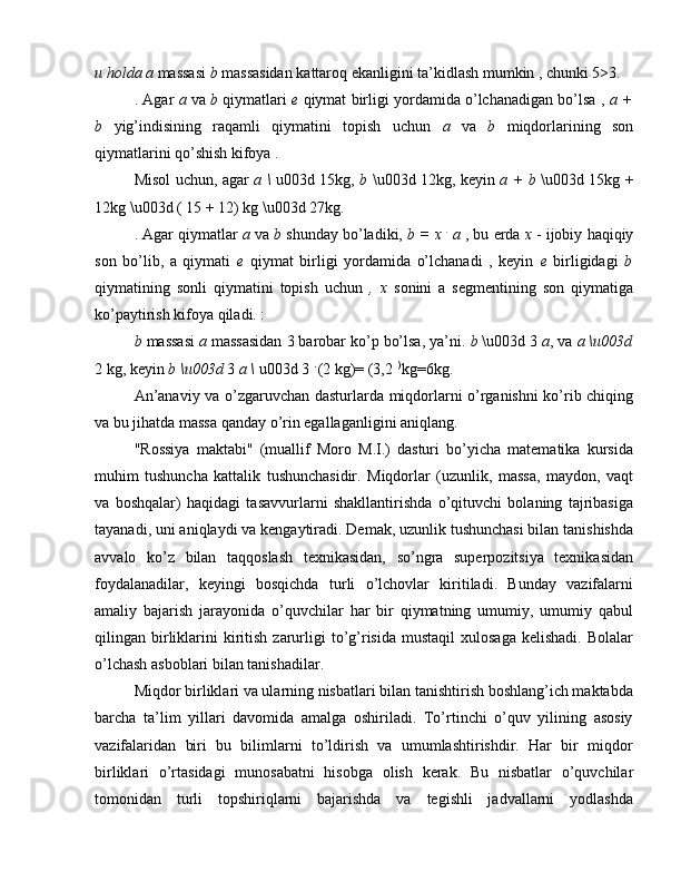 u holda a  massasi  b  massasidan kattaroq ekanligini ta’kidlash mumkin , chunki 5>3.
. Agar   a  va  b  qiymatlari   e  qiymat birligi yordamida o’lchanadigan bo’lsa ,  a +
b   yig’indisining   raqamli   qiymatini   topish   uchun   a   va   b   miqdorlarining   son
qiymatlarini qo’shish kifoya .
Misol uchun, agar   a \   u003d 15kg,   b   \u003d 12kg, keyin   a   +   b   \u003d 15kg +
12kg \u003d ( 15 + 12) kg \u003d 27kg.
. Agar qiymatlar  a  va  b  shunday bo’ladiki,  b = x  .
 a  , bu erda  x  - ijobiy   haqiqiy
son   bo’lib,   a   qiymati   e   qiymat   birligi   yordamida   o’lchanadi   ,   keyin   e   birligidagi   b
qiymatining   sonli   qiymatini   topish   uchun   ,   x   sonini   a   segmentining   son   qiymatiga
ko’paytirish kifoya qiladi. :
b  massasi  a  massasidan 3 barobar ko’p bo’lsa, ya’ni.  b  \u003d 3  a , va  a \u003d
2 kg, keyin  b  \u003d  3  a  \  u003d 3  . 
(2 kg)= (3,2  ) 
kg=6kg.
An’anaviy va o’zgaruvchan dasturlarda miqdorlarni o’rganishni ko’rib chiqing
va bu jihatda massa qanday o’rin egallaganligini aniqlang.
"Rossiya   maktabi"   (muallif   Moro   M.I.)   dasturi   bo’yicha   matematika   kursida
muhim   tushuncha   kattalik   tushunchasidir.   Miqdorlar   (uzunlik,   massa,   maydon,   vaqt
va   boshqalar)   haqidagi   tasavvurlarni   shakllantirishda   o’qituvchi   bolaning   tajribasiga
tayanadi, uni aniqlaydi va kengaytiradi. Demak, uzunlik tushunchasi bilan tanishishda
avvalo   ko’z   bilan   taqqoslash   texnikasidan,   so’ngra   superpozitsiya   texnikasidan
foydalanadilar,   keyingi   bosqichda   turli   o’lchovlar   kiritiladi.   Bunday   vazifalarni
amaliy   bajarish   jarayonida   o’quvchilar   har   bir   qiymatning   umumiy,   umumiy   qabul
qilingan  birliklarini   kiritish  zarurligi   to’g’risida   mustaqil  xulosaga   kelishadi.  Bolalar
o’lchash asboblari bilan tanishadilar.
Miqdor birliklari va ularning nisbatlari bilan tanishtirish boshlang’ich maktabda
barcha   ta’lim   yillari   davomida   amalga   oshiriladi.   To’rtinchi   o’quv   yilining   asosiy
vazifalaridan   biri   bu   bilimlarni   to’ldirish   va   umumlashtirishdir.   Har   bir   miqdor
birliklari   o’rtasidagi   munosabatni   hisobga   olish   kerak.   Bu   nisbatlar   o’quvchilar
tomonidan   turli   topshiriqlarni   bajarishda   va   tegishli   jadvallarni   yodlashda 