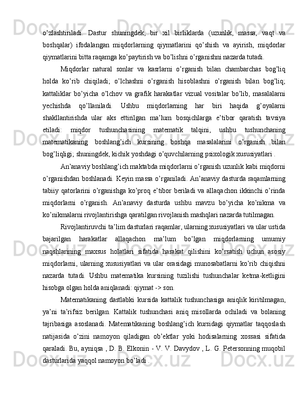 o’zlashtiriladi.   Dastur   shuningdek,   bir   xil   birliklarda   (uzunlik,   massa,   vaqt   va
boshqalar)   ifodalangan   miqdorlarning   qiymatlarini   qo’shish   va   ayirish,   miqdorlar
qiymatlarini bitta raqamga ko’paytirish va bo’lishni o’rganishni nazarda tutadi.
Miqdorlar   natural   sonlar   va   kasrlarni   o’rganish   bilan   chambarchas   bog’liq
holda   ko’rib   chiqiladi;   o’lchashni   o’rganish   hisoblashni   o’rganish   bilan   bog’liq;
kattaliklar   bo’yicha   o’lchov   va   grafik   harakatlar   vizual   vositalar   bo’lib,   masalalarni
yechishda   qo’llaniladi.   Ushbu   miqdorlarning   har   biri   haqida   g’oyalarni
shakllantirishda   ular   aks   ettirilgan   ma’lum   bosqichlarga   e’tibor   qaratish   tavsiya
etiladi:   miqdor   tushunchasining   matematik   talqini,   ushbu   tushunchaning
matematikaning   boshlang’ich   kursining   boshqa   masalalarini   o’rganish   bilan
bog’liqligi; shuningdek, kichik yoshdagi o’quvchilarning psixologik xususiyatlari .
An’anaviy boshlang’ich maktabda miqdorlarni o’rganish uzunlik kabi miqdorni
o’rganishdan boshlanadi. Keyin massa o’rganiladi. An’anaviy dasturda raqamlarning
tabiiy qatorlarini o’rganishga ko’proq e’tibor  beriladi va allaqachon ikkinchi  o’rinda
miqdorlarni   o’rganish.   An’anaviy   dasturda   ushbu   mavzu   bo’yicha   ko’nikma   va
ko’nikmalarni rivojlantirishga qaratilgan rivojlanish mashqlari nazarda tutilmagan.
Rivojlantiruvchi ta’lim dasturlari raqamlar, ularning xususiyatlari va ular ustida
bajarilgan   harakatlar   allaqachon   ma’lum   bo’lgan   miqdorlarning   umumiy
naqshlarining   maxsus   holatlari   sifatida   harakat   qilishini   ko’rsatish   uchun   asosiy
miqdorlarni, ularning xususiyatlari  va ular orasidagi  munosabatlarni  ko’rib chiqishni
nazarda   tutadi.   Ushbu   matematika   kursining   tuzilishi   tushunchalar   ketma-ketligini
hisobga olgan holda aniqlanadi: qiymat -> son.
Matematikaning   dastlabki   kursida   kattalik   tushunchasiga   aniqlik   kiritilmagan,
ya’ni   ta’rifsiz   berilgan.   Kattalik   tushunchasi   aniq   misollarda   ochiladi   va   bolaning
tajribasiga   asoslanadi.   Matematikaning   boshlang’ich   kursidagi   qiymatlar   taqqoslash
natijasida   o’zini   namoyon   qiladigan   ob’ektlar   yoki   hodisalarning   xossasi   sifatida
qaraladi. Bu, ayniqsa , D. B. Elkonin - V. V. Davydov , L. G. Petersonning muqobil
dasturlarida yaqqol namoyon bo’ladi .