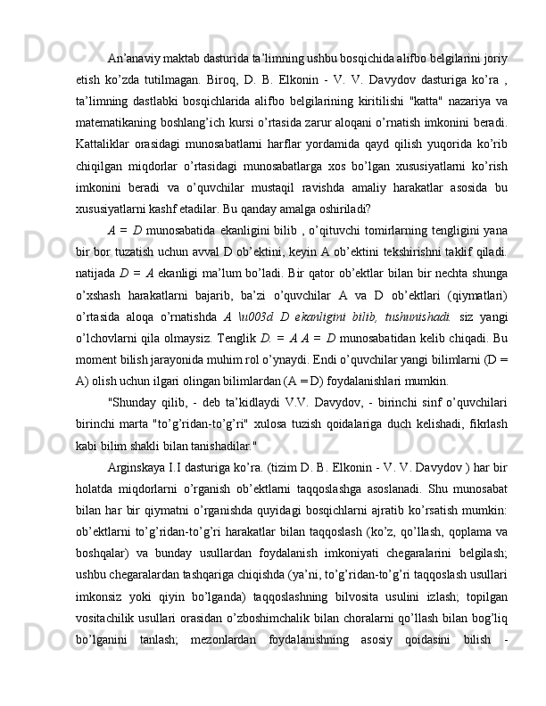 An’anaviy maktab dasturida ta’limning ushbu bosqichida alifbo belgilarini joriy
etish   ko’zda   tutilmagan.   Biroq,   D.   B.   Elkonin   -   V.   V.   Davydov   dasturiga   ko’ra   ,
ta’limning   dastlabki   bosqichlarida   alifbo   belgilarining   kiritilishi   "katta"   nazariya   va
matematikaning boshlang’ich kursi o’rtasida zarur aloqani o’rnatish imkonini beradi.
Kattaliklar   orasidagi   munosabatlarni   harflar   yordamida   qayd   qilish   yuqorida   ko’rib
chiqilgan   miqdorlar   o’rtasidagi   munosabatlarga   xos   bo’lgan   xususiyatlarni   ko’rish
imkonini   beradi   va   o’quvchilar   mustaqil   ravishda   amaliy   harakatlar   asosida   bu
xususiyatlarni kashf etadilar. Bu qanday amalga oshiriladi?
A  =   D   munosabatida   ekanligini   bilib  ,  o’qituvchi   tomirlarning  tengligini  yana
bir bor tuzatish uchun avval D ob’ektini, keyin A ob’ektini tekshirishni taklif qiladi.
natijada   D = A   ekanligi ma’lum bo’ladi. Bir  qator ob’ektlar  bilan bir nechta shunga
o’xshash   harakatlarni   bajarib,   ba’zi   o’quvchilar   A   va   D   ob’ektlari   (qiymatlari)
o’rtasida   aloqa   o’rnatishda   A   \u003d   D   ekanligini   bilib,   tushunishadi.   siz   yangi
o’lchovlarni  qila olmaysiz.  Tenglik   D. = A  A =  D   munosabatidan  kelib chiqadi. Bu
moment bilish jarayonida muhim rol o’ynaydi. Endi o’quvchilar yangi bilimlarni (D =
A) olish uchun ilgari olingan bilimlardan (A = D) foydalanishlari mumkin.
"Shunday   qilib,   -   deb   ta’kidlaydi   V.V.   Davydov,   -   birinchi   sinf   o’quvchilari
birinchi   marta   "to’g’ridan-to’g’ri"   xulosa   tuzish   qoidalariga   duch   kelishadi,   fikrlash
kabi bilim shakli bilan tanishadilar."
Arginskaya I.I dasturiga ko’ra. (tizim D. B. Elkonin - V. V. Davydov ) har bir
holatda   miqdorlarni   o’rganish   ob’ektlarni   taqqoslashga   asoslanadi.   Shu   munosabat
bilan   har   bir   qiymatni   o’rganishda   quyidagi   bosqichlarni   ajratib   ko’rsatish   mumkin:
ob’ektlarni   to’g’ridan-to’g’ri   harakatlar   bilan   taqqoslash   (ko’z,   qo’llash,   qoplama  va
boshqalar)   va   bunday   usullardan   foydalanish   imkoniyati   chegaralarini   belgilash;
ushbu chegaralardan tashqariga chiqishda (ya’ni, to’g’ridan-to’g’ri taqqoslash usullari
imkonsiz   yoki   qiyin   bo’lganda)   taqqoslashning   bilvosita   usulini   izlash;   topilgan
vositachilik usullari orasidan o’zboshimchalik bilan choralarni qo’llash bilan bog’liq
bo’lganini   tanlash;   mezonlardan   foydalanishning   asosiy   qoidasini   bilish   - 