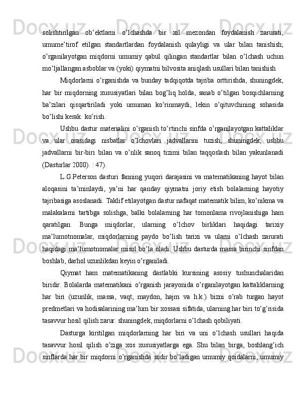 solishtirilgan   ob’ektlarni   o’lchashda   bir   xil   mezondan   foydalanish   zarurati;
umume’tirof   etilgan   standartlardan   foydalanish   qulayligi   va   ular   bilan   tanishish;
o’rganilayotgan   miqdorni   umumiy   qabul   qilingan   standartlar   bilan   o’lchash   uchun
mo’ljallangan asboblar va (yoki) qiymatni bilvosita aniqlash usullari bilan tanishish
Miqdorlarni   o’rganishda   va   bunday   tadqiqotda   tajriba   orttirishda,   shuningdek,
har   bir   miqdorning   xususiyatlari   bilan   bog’liq   holda,   sanab   o’tilgan   bosqichlarning
ba’zilari   qisqartiriladi   yoki   umuman   ko’rinmaydi,   lekin   o’qituvchining   sohasida
bo’lishi kerak. ko’rish.
Ushbu dastur  materialini o’rganish to’rtinchi sinfda o’rganilayotgan kattaliklar
va   ular   orasidagi   nisbatlar   o’lchovlari   jadvallarini   tuzish,   shuningdek,   ushbu
jadvallarni   bir-biri   bilan   va   o’nlik   sanoq   tizimi   bilan   taqqoslash   bilan   yakunlanadi
(Dasturlar 2000). : 47).
L.G.Peterson   dasturi   fanning   yuqori   darajasini   va  matematikaning   hayot   bilan
aloqasini   ta’minlaydi,   ya’ni   har   qanday   qiymatni   joriy   etish   bolalarning   hayotiy
tajribasiga asoslanadi. Taklif etilayotgan dastur nafaqat matematik bilim, ko’nikma va
malakalarni   tartibga   solishga,   balki   bolalarning   har   tomonlama   rivojlanishiga   ham
qaratilgan.   Bunga   miqdorlar,   ularning   o’lchov   birliklari   haqidagi   tarixiy
ma’lumotnomalar,   miqdorlarning   paydo   bo’lish   tarixi   va   ularni   o’lchash   zarurati
haqidagi ma’lumotnomalar misol bo’la oladi. Ushbu dasturda massa birinchi sinfdan
boshlab, darhol uzunlikdan keyin o’rganiladi.
Qiymat   ham   matematikaning   dastlabki   kursining   asosiy   tushunchalaridan
biridir.   Bolalarda   matematikani   o’rganish   jarayonida   o’rganilayotgan   kattaliklarning
har   biri   (uzunlik,   massa,   vaqt,   maydon,   hajm   va   h.k.)   bizni   o’rab   turgan   hayot
predmetlari va hodisalarining ma’lum bir xossasi sifatida, ularning har biri to’g’risida
tasavvur hosil qilish zarur. shuningdek, miqdorlarni o’lchash qobiliyati.
Dasturga   kiritilgan   miqdorlarning   har   biri   va   uni   o’lchash   usullari   haqida
tasavvur   hosil   qilish   o’ziga   xos   xususiyatlarga   ega.   Shu   bilan   birga,   boshlang’ich
sinflarda har bir miqdorni o’rganishda sodir bo’ladigan umumiy qoidalarni, umumiy 