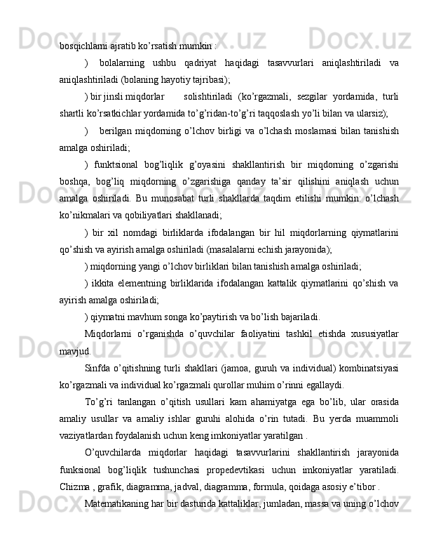 bosqichlarni ajratib ko’rsatish mumkin :
)  bolalarning   ushbu   qadriyat   haqidagi   tasavvurlari   aniqlashtiriladi   va
aniqlashtiriladi (bolaning hayotiy tajribasi);
) bir jinsli miqdorlar  solishtiriladi   (ko’rgazmali,   sezgilar   yordamida,   turli
shartli ko’rsatkichlar yordamida to’g’ridan-to’g’ri taqqoslash yo’li bilan va ularsiz);
)  berilgan   miqdorning   o’lchov   birligi   va   o’lchash   moslamasi   bilan   tanishish
amalga oshiriladi;
)   funktsional   bog’liqlik   g’oyasini   shakllantirish   bir   miqdorning   o’zgarishi
boshqa,   bog’liq   miqdorning   o’zgarishiga   qanday   ta’sir   qilishini   aniqlash   uchun
amalga   oshiriladi.   Bu   munosabat   turli   shakllarda   taqdim   etilishi   mumkin:   o’lchash
ko’nikmalari va qobiliyatlari shakllanadi;
)   bir   xil   nomdagi   birliklarda   ifodalangan   bir   hil   miqdorlarning   qiymatlarini
qo’shish va ayirish amalga oshiriladi (masalalarni echish jarayonida);
) miqdorning yangi o’lchov birliklari bilan tanishish amalga oshiriladi;
)   ikkita   elementning   birliklarida   ifodalangan   kattalik   qiymatlarini   qo’shish   va
ayirish amalga oshiriladi;
) qiymatni mavhum songa ko’paytirish va bo’lish bajariladi.
Miqdorlarni   o’rganishda   o’quvchilar   faoliyatini   tashkil   etishda   xususiyatlar
mavjud.
Sinfda o’qitishning turli  shakllari  (jamoa, guruh va individual) kombinatsiyasi
ko’rgazmali va individual ko’rgazmali qurollar muhim o’rinni egallaydi.
To’g’ri   tanlangan   o’qitish   usullari   kam   ahamiyatga   ega   bo’lib,   ular   orasida
amaliy   usullar   va   amaliy   ishlar   guruhi   alohida   o’rin   tutadi.   Bu   yerda   muammoli
vaziyatlardan foydalanish uchun keng imkoniyatlar yaratilgan .
O’quvchilarda   miqdorlar   haqidagi   tasavvurlarini   shakllantirish   jarayonida
funksional   bog’liqlik   tushunchasi   propedevtikasi   uchun   imkoniyatlar   yaratiladi.
Chizma , grafik, diagramma, jadval, diagramma, formula, qoidaga asosiy e’tibor .
Matematikaning har bir dasturida kattaliklar, jumladan, massa va uning o’lchov