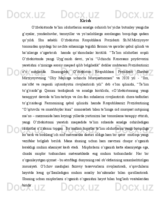 Kirish
O’zbekistonda ta lim islohotlarini amalga oshirish bo’yicha butunlay yangichaʼ
g’oyalar,   yondashuvlar,   tamoyillar   va   yo’nalishlarga   asoslangan   bosqichga   qadam
qo’yildi.   Shu   sababli   O’zbekiston   Respublikasi   Prezidenti   Sh.M.Mirziyoyev
tomonidan quyidagi bir nechta sohamizga tegishli farmon va qarorlar qabul qilindi va
ba’zilariga   o’zgartirish     hamda   qo’shimchalar   kiritildi.   “Ta lim   islohotlari   orqali	
ʼ
O’zbekistonda   yangi   Uyg’onish   davri,   ya ni   “Uchinchi   Renessans   poydevorini	
ʼ
yaratishni o’zimizga asosiy maqsad qilib belgiladik” dedilar muhtaram Prezidentimiz
o’z   nutqlarida.   Shuningdek,   O’zbekiston   Respublikasi   Prezidenti   Shavkat
Mirziyoyevning   “Oliy   Majlisga   uchinchi   Murojaatnomasi”   va   2020   yil   -   “Ilm,
ma rifat   va   raqamli   iqtisodiyotni   rivojlantirish   yili”   deb   e lon   qilinishi,   “Ta lim	
ʼ ʼ ʼ
to’g’risida”gi   Qonuni   tasdiqlandi   va   amalga   kiritilishi,   «O zbekistonning   yangi	
ʼ
taraqqiyot   davrida   ta lim-tarbiya   va   ilm-fan   sohalarini   rivojlantirish   chora-tadbirlari	
ʼ
to’g’risida»gi   Farmonining   qabul   qilinishi   hamda   Respublikamiz   Prezidentining
“O qituvchi  va murabbiylar  kuni” munosabati  bilan  ta limga oid murojaat  nutqining	
ʼ ʼ
ma’no – mazmunida ham keyingi yillarda yurtimizni har tomonlama taraqqiy ettirish,
yangi   O’zbekistonni   yaratish   maqsadida   ta’lim   sohasida   amalga   oshiriladigan
islohotlar o’z aksini topgan . Bu muhim hujjatlar ta lim islohotlarini yangi bosqichga	
ʼ
ko’tardi va boshlang’ich sinf matematika dasturi oldiga ham bir qator  mutloqa yangi
vazifalar   belgilab   berildi.   Mana   shuning   uchun   ham   mavzuni   chuqur   o’rganish
kerakligi   muhim   ahamiyat   kasb   etadi.     Miqdorlarni   o’rganish   katta   ahamiyatga   ega,
chunki   miqdor   tushunchasi   matematikada   eng   muhim   tushunchadir.   Har   bir
o’rganilayotgan qiymat - bu atrofdagi dunyoning real ob’ektlarining umumlashtirilgan
xususiyati.   O’lchov   mashqlari   fazoviy   tasavvurlarni   rivojlantiradi,   o’quvchilarni
hayotda   keng   qo’llaniladigan   muhim   amaliy   ko’nikmalar   bilan   qurollantiradi.
Shuning   uchun   miqdorlarni   o’rganish   o’rganishni   hayot   bilan   bog’lash   vositalaridan
biridir . 