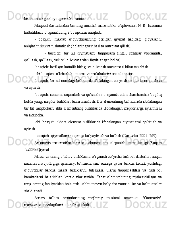 birliklari o’rganilayotganini ko’ramiz.
Muqobil dasturlardan birining muallifi matematika o’qituvchisi N. B. Istomina
kattaliklarni o’rganishning 8 bosqichini aniqladi:
-   bosqich:   maktab   o’quvchilarining   berilgan   qiymat   haqidagi   g’oyalarini
aniqlashtirish va tushuntirish (bolaning tajribasiga murojaat qilish).
-   bosqich:   bir   hil   qiymatlarni   taqqoslash   (ingl.,   sezgilar   yordamida,
qo’llash, qo’llash, turli xil o’lchovlardan foydalangan holda).
-bosqich: berilgan kattalik birligi va o’lchash moslamasi bilan tanishish.
-chi bosqich: o’lchash ko’nikma va malakalarini shakllantirish.
-bosqich: bir xil nomdagi birliklarda ifodalangan bir jinsli miqdorlarni qo’shish
va ayirish.
-bosqich: sonlarni raqamlash va qo’shishni o’rganish bilan chambarchas bog’liq
holda yangi miqdor birliklari bilan tanishish. Bir elementning birliklarida ifodalangan
bir   hil   miqdorlarni   ikki   elementning   birliklarida   ifodalangan   miqdorlarga   aylantirish
va aksincha.
-chi   bosqich:   ikkita   element   birliklarida   ifodalangan   qiymatlarni   qo’shish   va
ayirish.
- bosqich: qiymatlarni raqamga ko’paytirish va bo’lish (Dasturlar 2001: 269).
An’anaviy  matematika  kursida  tushunchalarni  o’rganish  ketma-ketligi:   Raqam
-\u003e Qiymat.
Massa va uning o’lchov birliklarini o’rganish bo’yicha turli xil dasturlar, nuqtai
nazarlar   mavjudligiga   qaramay,   to’rtinchi   sinf   oxiriga   qadar   barcha   kichik   yoshdagi
o’quvchilar   barcha   massa   birliklarini   bilishlari,   ularni   taqqoslashlari   va   turli   xil
harakatlarni   bajarishlari   kerak.   ular   ustida.   Faqat   o’qituvchining   rejalashtirilgan   va
rang-barang faoliyatidan bolalarda ushbu mavzu bo’yicha zarur bilim va ko’nikmalar
shakllanadi.
Asosiy   ta’lim   dasturlarining   majburiy   minimal   mazmuni   "Ommaviy"
mavzusida quyidagilarni o’z ichiga oladi: 