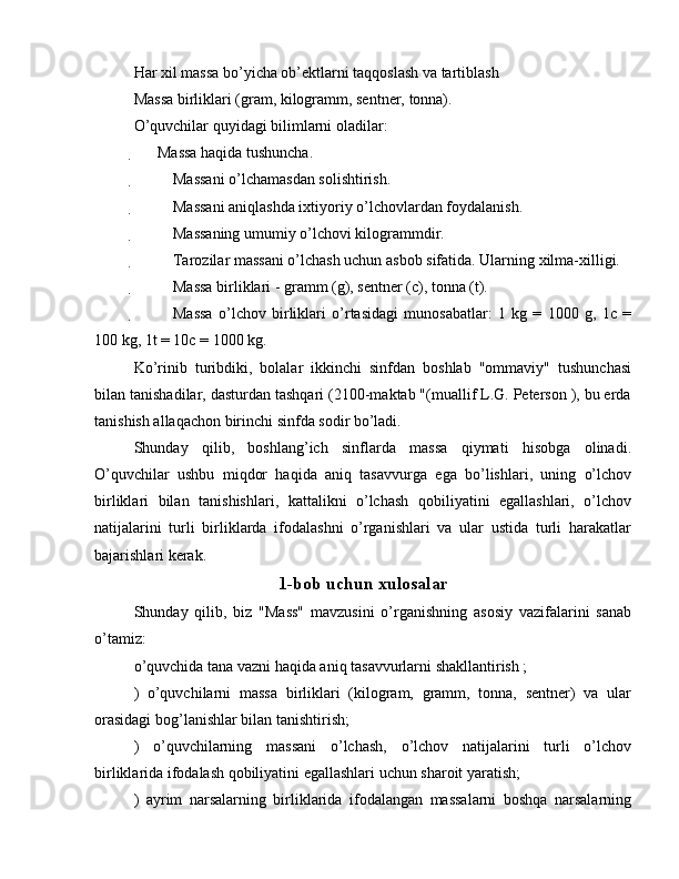 Har xil massa bo’yicha ob’ektlarni taqqoslash va tartiblash
Massa birliklari (gram, kilogramm, sentner, tonna).
O’quvchilar quyidagi bilimlarni oladilar:
 Massa haqida tushuncha.

 Massani o’lchamasdan solishtirish.

 Massani aniqlashda ixtiyoriy o’lchovlardan foydalanish.

 Massaning umumiy o’lchovi kilogrammdir.

 Tarozilar massani o’lchash uchun asbob sifatida. Ularning xilma-xilligi.

 Massa birliklari - gramm (g), sentner (c), tonna (t).

 Massa   o’lchov   birliklari   o’rtasidagi   munosabatlar:   1   kg   =   1000   g,   1c   =
100 kg, 1t = 10c = 1000 kg.
Ko’rinib   turibdiki,   bolalar   ikkinchi   sinfdan   boshlab   "ommaviy"   tushunchasi
bilan tanishadilar, dasturdan tashqari (2100-maktab "(muallif L.G. Peterson ), bu erda
tanishish allaqachon birinchi sinfda sodir bo’ladi.
Shunday   qilib,   boshlang’ich   sinflarda   massa   qiymati   hisobga   olinadi.
O’quvchilar   ushbu   miqdor   haqida   aniq   tasavvurga   ega   bo’lishlari,   uning   o’lchov
birliklari   bilan   tanishishlari,   kattalikni   o’lchash   qobiliyatini   egallashlari,   o’lchov
natijalarini   turli   birliklarda   ifodalashni   o’rganishlari   va   ular   ustida   turli   harakatlar
bajarishlari kerak.
1-bob uchun xulosalar
Shunday   qilib,   biz   "Mass"   mavzusini   o’rganishning   asosiy   vazifalarini   sanab
o’tamiz:
o’quvchida tana vazni haqida aniq tasavvurlarni shakllantirish ;
)   o’quvchilarni   massa   birliklari   (kilogram,   gramm,   tonna,   sentner)   va   ular
orasidagi bog’lanishlar bilan tanishtirish;
)   o’quvchilarning   massani   o’lchash,   o’lchov   natijalarini   turli   o’lchov
birliklarida ifodalash qobiliyatini egallashlari uchun sharoit yaratish;
)   ayrim   narsalarning   birliklarida   ifodalangan   massalarni   boshqa   narsalarning 