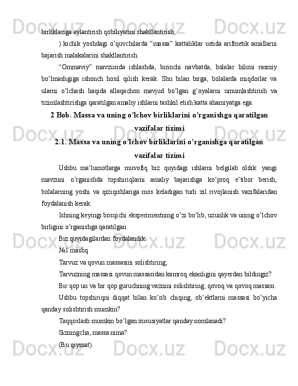 birliklariga aylantirish qobiliyatini shakllantirish;
)  kichik  yoshdagi   o’quvchilarda  “massa”  kattaliklar   ustida  arifmetik  amallarni
bajarish malakalarini shakllantirish.
“Ommaviy”   mavzusida   ishlashda,   birinchi   navbatda,   bolalar   bilimi   rasmiy
bo’lmasligiga   ishonch   hosil   qilish   kerak.   Shu   bilan   birga,   bolalarda   miqdorlar   va
ularni   o’lchash   haqida   allaqachon   mavjud   bo’lgan   g’oyalarni   umumlashtirish   va
tizimlashtirishga qaratilgan amaliy ishlarni tashkil etish katta ahamiyatga ega.
2 Bob. Massa va uning o’lchov birliklarini o’rganishga qaratilgan
vazifalar tizimi
2.1. Massa va uning o’lchov birliklarini o’rganishga qaratilgan
vazifalar tizimi
Ushbu   ma’lumotlarga   muvofiq   biz   quyidagi   ishlarni   belgilab   oldik:   yangi
mavzuni   o’rganishda   topshiriqlarni   amaliy   bajarishga   ko’proq   e’tibor   berish,
bolalarning   yoshi   va   qiziqishlariga   mos   keladigan   turli   xil   rivojlanish   vazifalaridan
foydalanish kerak.
Ishning keyingi bosqichi eksperimentning o’zi bo’lib, uzunlik va uning o’lchov
birligini o’rganishga qaratilgan.
Biz quyidagilardan foydalandik.
№1 mashq
Tarvuz va qovun massasini solishtiring;
Tarvuzning massasi qovun massasidan kamroq ekanligini qayerdan bildingiz?
Bir qop un va bir qop guruchning vaznini solishtiring; qovoq va qovoq massasi.
Ushbu   topshiriqni   diqqat   bilan   ko’rib   chiqing,   ob’ektlarni   massasi   bo’yicha
qanday solishtirish mumkin?
Taqqoslash mumkin bo’lgan xususiyatlar qanday nomlanadi?
Sizningcha, massa nima?
(Bu qiymat).