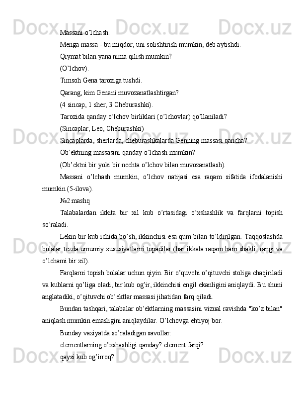 Massani o’lchash.
Menga massa - bu miqdor, uni solishtirish mumkin, deb aytishdi.
Qiymat bilan yana nima qilish mumkin?
(O’lchov).
Timsoh Gena taroziga tushdi.
Qarang, kim Genani muvozanatlashtirgan?
(4 sincap, 1 sher, 3 Cheburashki).
Tarozida qanday o’lchov birliklari (o’lchovlar) qo’llaniladi?
(Sincaplar, Leo, Cheburashki)
Sincaplarda, sherlarda, cheburashkalarda Genning massasi qancha?
Ob’ektning massasini qanday o’lchash mumkin?
(Ob’ektni bir yoki bir nechta o’lchov bilan muvozanatlash).
Massani   o’lchash   mumkin,   o’lchov   natijasi   esa   raqam   sifatida   ifodalanishi
mumkin (5-ilova).
№2 mashq
Talabalardan   ikkita   bir   xil   kub   o’rtasidagi   o’xshashlik   va   farqlarni   topish
so’raladi.
Lekin bir kub ichida bo’sh, ikkinchisi esa qum bilan to’ldirilgan. Taqqoslashda
bolalar tezda umumiy xususiyatlarni topadilar (har ikkala raqam ham shakli, rangi va
o’lchami bir xil).
Farqlarni topish bolalar uchun qiyin. Bir o’quvchi o’qituvchi stoliga chaqiriladi
va kublarni qo’liga oladi, bir kub og’ir, ikkinchisi engil ekanligini aniqlaydi. Bu shuni
anglatadiki, o’qituvchi ob’ektlar massasi jihatidan farq qiladi.
Bundan tashqari, talabalar ob’ektlarning massasini vizual ravishda "ko’z bilan"
aniqlash mumkin emasligini aniqlaydilar. O’lchovga ehtiyoj bor.
Bunday vaziyatda so’raladigan savollar:
elementlarning o’xshashligi qanday? element farqi?
qaysi kub og’irroq?