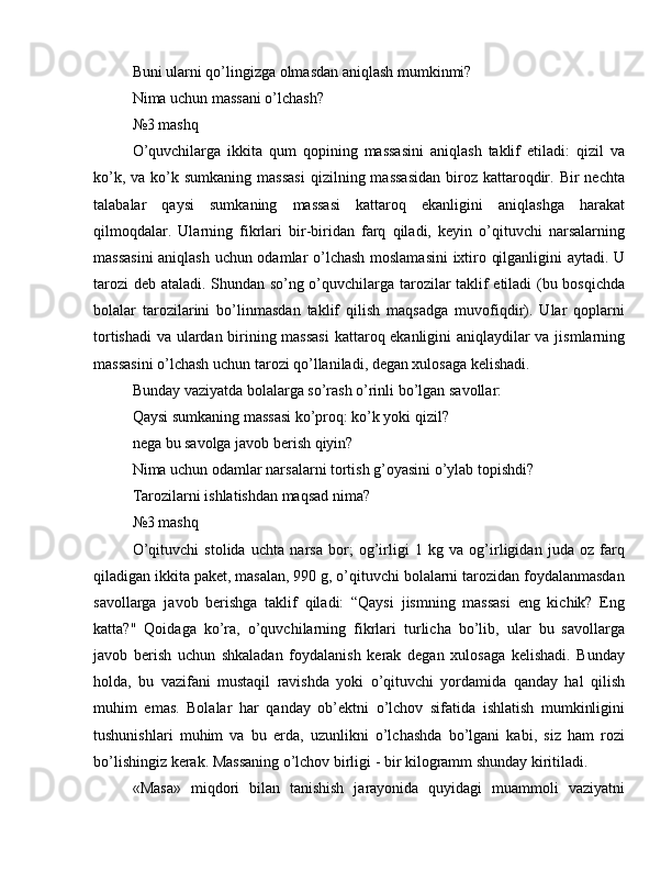 Buni ularni qo’lingizga olmasdan aniqlash mumkinmi?
Nima uchun massani o’lchash?
№3 mashq
O’quvchilarga   ikkita   qum   qopining   massasini   aniqlash   taklif   etiladi:   qizil   va
ko’k,  va  ko’k  sumkaning  massasi   qizilning massasidan  biroz  kattaroqdir. Bir   nechta
talabalar   qaysi   sumkaning   massasi   kattaroq   ekanligini   aniqlashga   harakat
qilmoqdalar.   Ularning   fikrlari   bir-biridan   farq   qiladi,   keyin   o’qituvchi   narsalarning
massasini  aniqlash uchun odamlar o’lchash moslamasini  ixtiro qilganligini aytadi. U
tarozi  deb ataladi. Shundan so’ng o’quvchilarga tarozilar taklif etiladi (bu bosqichda
bolalar   tarozilarini   bo’linmasdan   taklif   qilish   maqsadga   muvofiqdir).   Ular   qoplarni
tortishadi  va ulardan birining massasi  kattaroq ekanligini aniqlaydilar va jismlarning
massasini o’lchash uchun tarozi qo’llaniladi, degan xulosaga kelishadi.
Bunday vaziyatda bolalarga so’rash o’rinli bo’lgan savollar:
Qaysi sumkaning massasi ko’proq: ko’k yoki qizil?
nega bu savolga javob berish qiyin?
Nima uchun odamlar narsalarni tortish g’oyasini o’ylab topishdi?
Tarozilarni ishlatishdan maqsad nima?
№3 mashq
O’qituvchi   stolida   uchta   narsa   bor;   og’irligi   1   kg   va   og’irligidan   juda   oz   farq
qiladigan ikkita paket, masalan, 990 g, o’qituvchi bolalarni tarozidan foydalanmasdan
savollarga   javob   berishga   taklif   qiladi:   “Qaysi   jismning   massasi   eng   kichik?   Eng
katta?"   Qoidaga   ko’ra,   o’quvchilarning   fikrlari   turlicha   bo’lib,   ular   bu   savollarga
javob   berish   uchun   shkaladan   foydalanish   kerak   degan   xulosaga   kelishadi.   Bunday
holda,   bu   vazifani   mustaqil   ravishda   yoki   o’qituvchi   yordamida   qanday   hal   qilish
muhim   emas.   Bolalar   har   qanday   ob’ektni   o’lchov   sifatida   ishlatish   mumkinligini
tushunishlari   muhim   va   bu   erda,   uzunlikni   o’lchashda   bo’lgani   kabi,   siz   ham   rozi
bo’lishingiz kerak. Massaning o’lchov birligi - bir kilogramm shunday kiritiladi.
«Masa»   miqdori   bilan   tanishish   jarayonida   quyidagi   muammoli   vaziyatni 