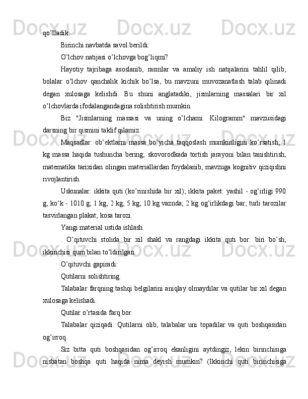 qo’lladik.
Birinchi navbatda savol berildi:
O’lchov natijasi o’lchovga bog’liqmi?
Hayotiy   tajribaga   asoslanib,   rasmlar   va   amaliy   ish   natijalarini   tahlil   qilib,
bolalar   o’lchov   qanchalik   kichik   bo’lsa,   bu   mavzuni   muvozanatlash   talab   qilinadi
degan   xulosaga   kelishdi.   Bu   shuni   anglatadiki,   jismlarning   massalari   bir   xil
o’lchovlarda ifodalangandagina solishtirish mumkin.
Biz   "Jismlarning   massasi   va   uning   o’lchami.   Kilogramm"   mavzusidagi
darsning bir qismini taklif qilamiz.
Maqsadlar:   ob’ektlarni   massa   bo’yicha   taqqoslash   mumkinligini   ko’rsatish;   1
kg   massa   haqida   tushuncha   bering;   skovorodkada   tortish   jarayoni   bilan   tanishtirish;
matematika tarixidan olingan materiallardan foydalanib, mavzuga kognitiv qiziqishni
rivojlantirish.
Uskunalar: ikkita quti (ko’rinishida bir xil); ikkita paket: yashil - og’irligi 990
g, ko’k - 1010 g; 1 kg, 2 kg, 5 kg, 10 kg vaznda; 2 kg og’irlikdagi bar; turli tarozilar
tasvirlangan plakat; kosa tarozi.
Yangi material ustida ishlash.
.   O’qituvchi   stolida   bir   xil   shakl   va   rangdagi   ikkita   quti   bor:   biri   bo’sh,
ikkinchisi qum bilan to’ldirilgan.
O’qituvchi gapiradi:
Qutilarni solishtiring.
Talabalar farqning tashqi belgilarini aniqlay olmaydilar va qutilar bir xil degan
xulosaga kelishadi.
Qutilar o’rtasida farq bor.
Talabalar   qiziqadi.   Qutilarni   olib,   talabalar   uni   topadilar   va   quti   boshqasidan
og’irroq.
Siz   bitta   quti   boshqasidan   og’irroq   ekanligini   aytdingiz,   lekin   birinchisiga
nisbatan   boshqa   quti   haqida   nima   deyish   mumkin?   (Ikkinchi   quti   birinchisiga 