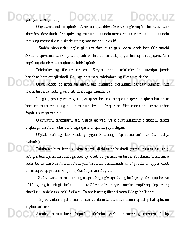 qaraganda engilroq.)
O’qituvchi xulosa qiladi: "Agar bir quti ikkinchisidan og’irroq bo’lsa, unda ular
shunday   deyishadi:   bir   qutining   massasi   ikkinchisining   massasidan   katta,   ikkinchi
qutining massasi esa birinchisining massasidan kichik".
.   Stolda   bir-biridan   og’irligi   biroz   farq   qiladigan   ikkita   kitob   bor.   O’qituvchi
ikkita o’quvchini doskaga  chaqiradi  va kitoblarni  olib, qaysi  biri  og’irroq, qaysi  biri
engilroq ekanligini aniqlashni taklif qiladi.
Talabalarning   fikrlari   turlicha.   Keyin   boshqa   talabalar   bu   savolga   javob
berishga harakat qilishadi. Shunga qaramay, talabalarning fikrlari turlicha.
Qaysi   kitob   og’irroq   va   qaysi   biri   engilroq   ekanligini   qanday   bilasiz?   (Siz
ularni tarozida torting va bilib olishingiz mumkin.)
To’g’ri, qaysi jism engilroq va qaysi biri og’irroq ekanligini aniqlash har doim
ham   mumkin   emas,   agar   ular   massasi   bir   oz   farq   qilsa.   Shu   maqsadda   tarozilardan
foydalanish yaxshidir.
O’qituvchi   tarozilarni   stol   ustiga   qo’yadi   va   o’quvchilarning   e’tiborini   tarozi
o’qlariga qaratadi: ular bir-biriga qarama-qarshi joylashgan.
O’ylab   ko’ring,   biz   kitob   qo’ygan   kosaning   o’qi   nima   bo’ladi?   (U   pastga
tushadi.)
Talabalar   bitta   kitobni   bitta   tarozi   idishiga   qo’yishadi   (tarozi   pastga   tushadi),
so’ngra boshqa tarozi idishiga boshqa kitob qo’yishadi va tarozi strelkalari bilan nima
sodir bo’lishini  kuzatadilar. Nihoyat, tarozilar  tinchlanadi  va o’quvchilar qaysi  kitob
og’irroq va qaysi biri engilroq ekanligini aniqlaydilar.
. Stolda uchta narsa bor: og’irligi 1 kg, og’irligi 990 g bo’lgan yashil qop tuz va
1010   g   og’irlikdagi   ko’k   qop   tuz.O’qituvchi   qaysi   sumka   engilroq   (og’irroq)
ekanligini aniqlashni taklif qiladi. Talabalarning fikrlari yana ikkiga bo’linadi.
1 kg vazndan foydalanib, tarozi yordamida bu muammoni qanday hal  qilishni
o’ylab ko’ring.
Amaliy   harakatlarni   bajarib,   talabalar   yashil   o’ramning   massasi   1   kg 