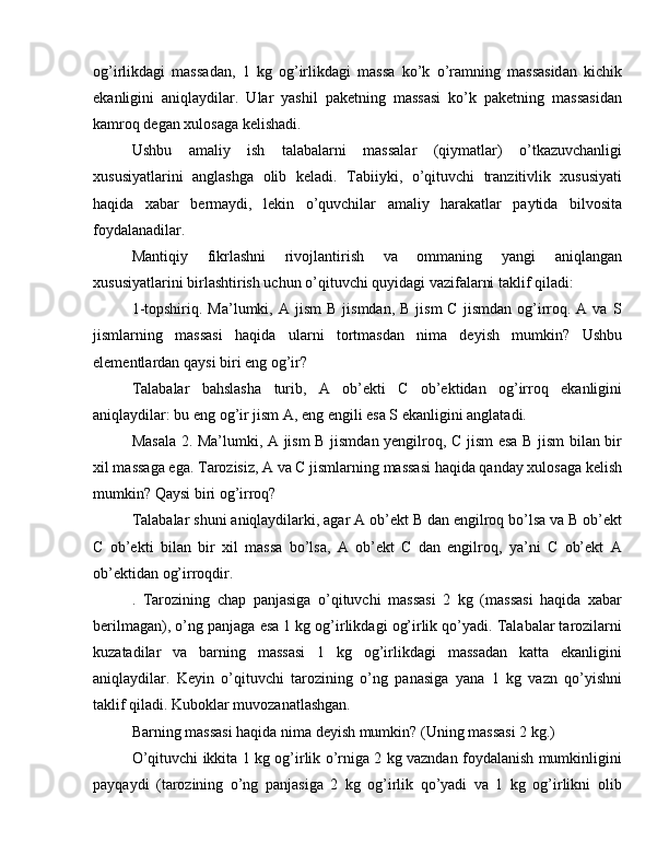 og’irlikdagi   massadan,   1   kg   og’irlikdagi   massa   ko’k   o’ramning   massasidan   kichik
ekanligini   aniqlaydilar.   Ular   yashil   paketning   massasi   ko’k   paketning   massasidan
kamroq degan xulosaga kelishadi.
Ushbu   amaliy   ish   talabalarni   massalar   (qiymatlar)   o’tkazuvchanligi
xususiyatlarini   anglashga   olib   keladi.   Tabiiyki,   o’qituvchi   tranzitivlik   xususiyati
haqida   xabar   bermaydi,   lekin   o’quvchilar   amaliy   harakatlar   paytida   bilvosita
foydalanadilar.
Mantiqiy   fikrlashni   rivojlantirish   va   ommaning   yangi   aniqlangan
xususiyatlarini birlashtirish uchun o’qituvchi quyidagi vazifalarni taklif qiladi:
1-topshiriq.  Ma’lumki,  A  jism   B  jismdan,  B   jism  C  jismdan   og’irroq.  A  va  S
jismlarning   massasi   haqida   ularni   tortmasdan   nima   deyish   mumkin?   Ushbu
elementlardan qaysi biri eng og’ir?
Talabalar   bahslasha   turib,   A   ob’ekti   C   ob’ektidan   og’irroq   ekanligini
aniqlaydilar: bu eng og’ir jism A, eng engili esa S ekanligini anglatadi.
Masala 2. Ma’lumki, A jism B jismdan yengilroq, C jism esa B jism bilan bir
xil massaga ega. Tarozisiz, A va C jismlarning massasi haqida qanday xulosaga kelish
mumkin? Qaysi biri og’irroq?
Talabalar shuni aniqlaydilarki, agar A ob’ekt B dan engilroq bo’lsa va B ob’ekt
C   ob’ekti   bilan   bir   xil   massa   bo’lsa,   A   ob’ekt   C   dan   engilroq,   ya’ni   C   ob’ekt   A
ob’ektidan og’irroqdir.
.   Tarozining   chap   panjasiga   o’qituvchi   massasi   2   kg   (massasi   haqida   xabar
berilmagan), o’ng panjaga esa 1 kg og’irlikdagi og’irlik qo’yadi. Talabalar tarozilarni
kuzatadilar   va   barning   massasi   1   kg   og’irlikdagi   massadan   katta   ekanligini
aniqlaydilar.   Keyin   o’qituvchi   tarozining   o’ng   panasiga   yana   1   kg   vazn   qo’yishni
taklif qiladi. Kuboklar muvozanatlashgan.
Barning massasi haqida nima deyish mumkin? (Uning massasi 2 kg.)
O’qituvchi ikkita 1 kg og’irlik o’rniga 2 kg vazndan foydalanish mumkinligini
payqaydi   (tarozining   o’ng   panjasiga   2   kg   og’irlik   qo’yadi   va   1   kg   og’irlikni   olib