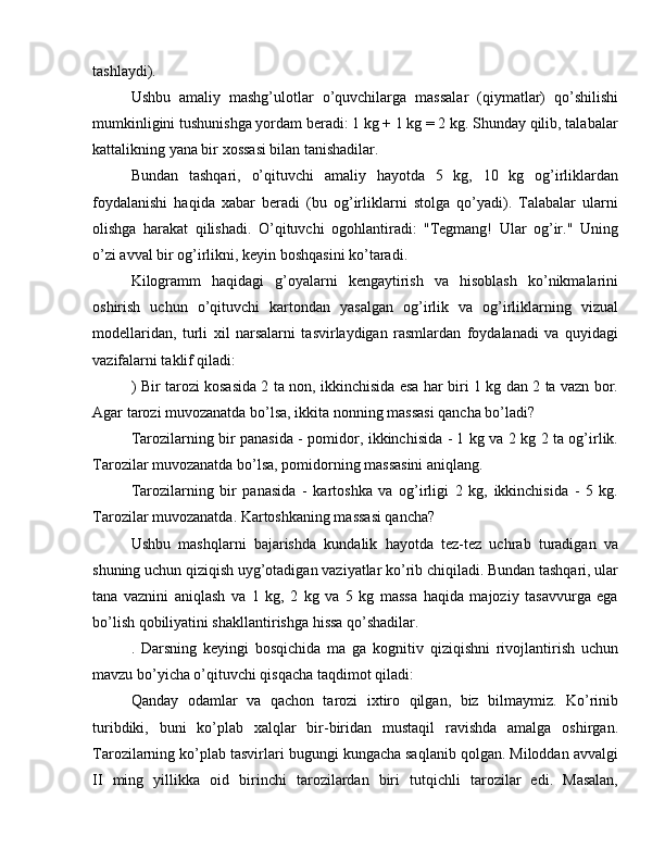 tashlaydi).
Ushbu   amaliy   mashg’ulotlar   o’quvchilarga   massalar   (qiymatlar)   qo’shilishi
mumkinligini tushunishga yordam beradi: 1 kg + 1 kg = 2 kg. Shunday qilib, talabalar
kattalikning yana bir xossasi bilan tanishadilar.
Bundan   tashqari,   o’qituvchi   amaliy   hayotda   5   kg,   10   kg   og’irliklardan
foydalanishi   haqida   xabar   beradi   (bu   og’irliklarni   stolga   qo’yadi).   Talabalar   ularni
olishga   harakat   qilishadi.   O’qituvchi   ogohlantiradi:   "Tegmang!   Ular   og’ir."   Uning
o’zi avval bir og’irlikni, keyin boshqasini ko’taradi.
Kilogramm   haqidagi   g’oyalarni   kengaytirish   va   hisoblash   ko’nikmalarini
oshirish   uchun   o’qituvchi   kartondan   yasalgan   og’irlik   va   og’irliklarning   vizual
modellaridan,   turli   xil   narsalarni   tasvirlaydigan   rasmlardan   foydalanadi   va   quyidagi
vazifalarni taklif qiladi:
) Bir tarozi kosasida 2 ta non, ikkinchisida esa har biri 1 kg dan 2 ta vazn bor.
Agar tarozi muvozanatda bo’lsa, ikkita nonning massasi qancha bo’ladi?
Tarozilarning bir panasida - pomidor, ikkinchisida - 1 kg va 2 kg 2 ta og’irlik.
Tarozilar muvozanatda bo’lsa, pomidorning massasini aniqlang.
Tarozilarning   bir   panasida   -   kartoshka   va   og’irligi   2   kg,   ikkinchisida   -   5   kg.
Tarozilar muvozanatda. Kartoshkaning massasi qancha?
Ushbu   mashqlarni   bajarishda   kundalik   hayotda   tez-tez   uchrab   turadigan   va
shuning uchun qiziqish uyg’otadigan vaziyatlar ko’rib chiqiladi. Bundan tashqari, ular
tana   vaznini   aniqlash   va   1   kg,   2   kg   va   5   kg   massa   haqida   majoziy   tasavvurga   ega
bo’lish qobiliyatini shakllantirishga hissa qo’shadilar.
.   Darsning   keyingi   bosqichida   ma   ga   kognitiv   qiziqishni   rivojlantirish   uchun
mavzu bo’yicha o’qituvchi qisqacha taqdimot qiladi:
Qanday   odamlar   va   qachon   tarozi   ixtiro   qilgan,   biz   bilmaymiz.   Ko’rinib
turibdiki,   buni   ko’plab   xalqlar   bir-biridan   mustaqil   ravishda   amalga   oshirgan.
Tarozilarning ko’plab tasvirlari bugungi kungacha saqlanib qolgan. Miloddan avvalgi
II   ming   yillikka   oid   birinchi   tarozilardan   biri   tutqichli   tarozilar   edi.   Masalan,