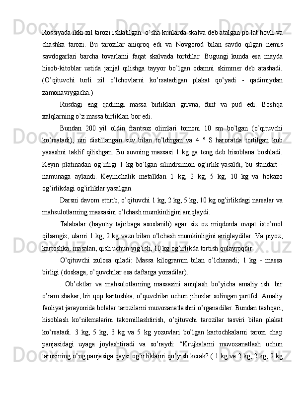 Rossiyada ikki xil tarozi ishlatilgan: o’sha kunlarda skalva deb atalgan po’lat hovli va
chashka   tarozi.   Bu   tarozilar   aniqroq   edi   va   Novgorod   bilan   savdo   qilgan   nemis
savdogarlari   barcha   tovarlarni   faqat   skalvada   tortdilar.   Bugungi   kunda   esa   mayda
hisob-kitoblar   ustida   janjal   qilishga   tayyor   bo’lgan   odamni   skimmer   deb   atashadi.
(O’qituvchi   turli   xil   o’lchovlarni   ko’rsatadigan   plakat   qo’yadi   -   qadimiydan
zamonaviygacha.)
Rusdagi   eng   qadimgi   massa   birliklari   grivna,   funt   va   pud   edi.   Boshqa
xalqlarning o’z massa birliklari bor edi.
Bundan   200   yil   oldin   frantsuz   olimlari   tomoni   10   sm   bo’lgan   (o’qituvchi
ko’rsatadi),   uni   distillangan   suv   bilan   to’ldirgan   va   4   °   S   haroratda   tortilgan   kub
yasashni   taklif   qilishgan.   Bu   suvning   massasi   1   kg   ga   teng   deb   hisoblana   boshladi.
Keyin   platinadan   og’irligi   1   kg   bo’lgan   silindrsimon   og’irlik   yasaldi,   bu   standart   -
namunaga   aylandi.   Keyinchalik   metalldan   1   kg,   2   kg,   5   kg,   10   kg   va   hokazo
og’irlikdagi og’irliklar yasalgan.
Darsni davom ettirib, o’qituvchi 1 kg, 2 kg, 5 kg, 10 kg og’irlikdagi narsalar va
mahsulotlarning massasini o’lchash mumkinligini aniqlaydi.
Talabalar   (hayotiy   tajribaga   asoslanib)   agar   siz   oz   miqdorda   ovqat   iste’mol
qilsangiz, ularni 1 kg, 2 kg vazn bilan o’lchash mumkinligini aniqlaydilar. Va piyoz,
kartoshka, masalan, qish uchun yig’ish, 10 kg og’irlikda tortish qulayroqdir.
O’qituvchi   xulosa   qiladi:   Massa   kilogramm   bilan   o’lchanadi;   1   kg   -   massa
birligi (doskaga, o’quvchilar esa daftarga yozadilar).
.   Ob’ektlar   va   mahsulotlarning   massasini   aniqlash   bo’yicha   amaliy   ish:   bir
o’ram shakar, bir qop kartoshka, o’quvchilar uchun jihozlar solingan portfel. Amaliy
faoliyat jarayonida bolalar tarozilarni muvozanatlashni o’rganadilar. Bundan tashqari,
hisoblash   ko’nikmalarini   takomillashtirish,   o’qituvchi   tarozilar   tasviri   bilan   plakat
ko’rsatadi.   3   kg,   5   kg,   3   kg   va   5   kg   yozuvlari   bo’lgan   kartochkalarni   tarozi   chap
panjasidagi   uyaga   joylashtiradi   va   so’raydi:   “Krujkalarni   muvozanatlash   uchun
tarozining o’ng panjasiga qaysi og’irliklarni qo’yish kerak? ( 1 kg va 2 kg; 2 kg, 2 kg