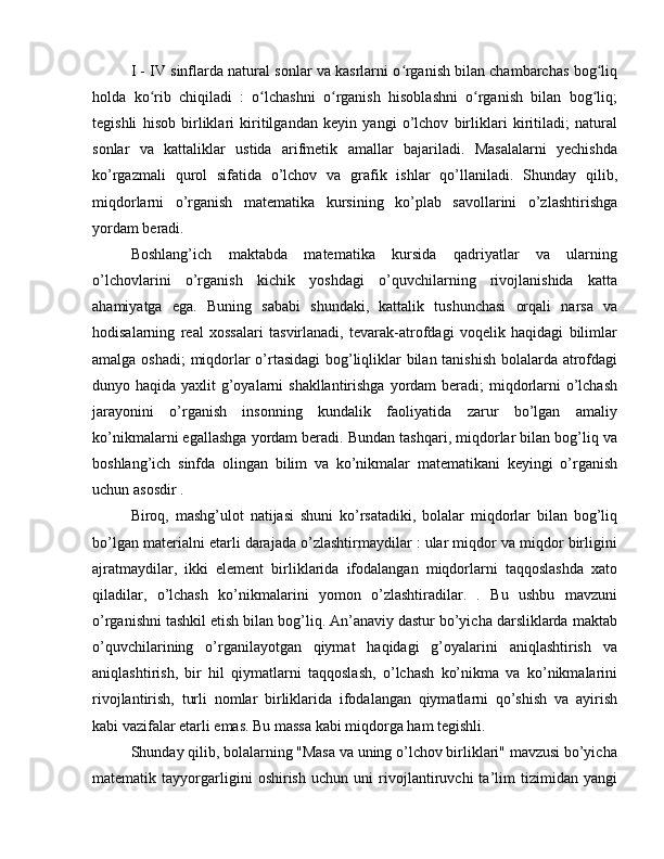 I - IV sinflarda natural sonlar va kasrlarni o rganish bilan chambarchas bog liqʻ ʻ
holda   ko rib   chiqiladi   :   o lchashni   o rganish   hisoblashni   o rganish   bilan   bog liq;	
ʻ ʻ ʻ ʻ ʻ
tegishli   hisob   birliklari   kiritilgandan   keyin   yangi   o’lchov   birliklari   kiritiladi;   natural
sonlar   va   kattaliklar   ustida   arifmetik   amallar   bajariladi.   Masalalarni   yechishda
ko’rgazmali   qurol   sifatida   o’lchov   va   grafik   ishlar   qo’llaniladi.   Shunday   qilib,
miqdorlarni   o’rganish   matematika   kursining   ko’plab   savollarini   o’zlashtirishga
yordam beradi.
Boshlang’ich   maktabda   matematika   kursida   qadriyatlar   va   ularning
o’lchovlarini   o’rganish   kichik   yoshdagi   o’quvchilarning   rivojlanishida   katta
ahamiyatga   ega.   Buning   sababi   shundaki,   kattalik   tushunchasi   orqali   narsa   va
hodisalarning   real   xossalari   tasvirlanadi,   tevarak-atrofdagi   voqelik   haqidagi   bilimlar
amalga oshadi; miqdorlar o’rtasidagi  bog’liqliklar bilan tanishish bolalarda atrofdagi
dunyo haqida yaxlit g’oyalarni shakllantirishga yordam  beradi;  miqdorlarni o’lchash
jarayonini   o’rganish   insonning   kundalik   faoliyatida   zarur   bo’lgan   amaliy
ko’nikmalarni egallashga yordam beradi. Bundan tashqari, miqdorlar bilan bog’liq va
boshlang’ich   sinfda   olingan   bilim   va   ko’nikmalar   matematikani   keyingi   o’rganish
uchun asosdir .
Biroq,   mashg’ulot   natijasi   shuni   ko’rsatadiki,   bolalar   miqdorlar   bilan   bog’liq
bo’lgan materialni etarli darajada o’zlashtirmaydilar : ular miqdor va miqdor birligini
ajratmaydilar,   ikki   element   birliklarida   ifodalangan   miqdorlarni   taqqoslashda   xato
qiladilar,   o’lchash   ko’nikmalarini   yomon   o’zlashtiradilar.   .   Bu   ushbu   mavzuni
o’rganishni tashkil etish bilan bog’liq. An’anaviy dastur bo’yicha darsliklarda maktab
o’quvchilarining   o’rganilayotgan   qiymat   haqidagi   g’oyalarini   aniqlashtirish   va
aniqlashtirish,   bir   hil   qiymatlarni   taqqoslash,   o’lchash   ko’nikma   va   ko’nikmalarini
rivojlantirish,   turli   nomlar   birliklarida   ifodalangan   qiymatlarni   qo’shish   va   ayirish
kabi vazifalar etarli emas. Bu massa kabi miqdorga ham tegishli.
Shunday qilib, bolalarning "Masa va uning o’lchov birliklari" mavzusi bo’yicha
matematik   tayyorgarligini   oshirish   uchun   uni   rivojlantiruvchi   ta’lim   tizimidan   yangi 