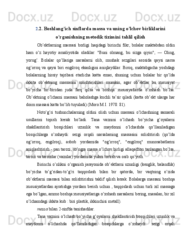 2 .2. Boshlang’ich sinflarda massa va uning o’lchov birliklarini
o’rganishning metodik tizimini tahlil qilish
Ob’ektlarning   massasi   borligi   haqidagi   birinchi   fikr,   bolalar   maktabdan   oldin
ham   o’z   hayotiy   amaliyotida   oladilar:   "Buni   olmang,   bu   sizga   qiyin";   —   Oling,
yorug’.   Bolalar   qo’llariga   narsalarni   olib,   mushak   sezgilari   asosida   qaysi   narsa
og’irroq va qaysi  biri engilroq ekanligini  aniqlaydilar. Biroq, maktabgacha yoshdagi
bolalarning   hissiy   tajribasi   etarlicha   katta   emas,   shuning   uchun   bolalar   bir   qo’lda
ikkita   ob’ektning   massasini   solishtirishlari   mumkin,   agar   ob’ektlar   bu   xususiyat
bo’yicha   bir-biridan   juda   farq   qilsa   va   boshqa   xususiyatlarda   o’xshash   bo’lsa.
Ob’ektning o’lchami massani  baholashga kuchli ta’sir qiladi (katta ob’ekt ularga har
doim massasi katta bo’lib tuyuladi) (Moro M.I. 1978: 81).
Noto’g’ri   tushunchalarning   oldini   olish   uchun   massani   o’lchashning   samarali
usullarini   topish   kerak   bo’ladi.   Tana   vaznini   o’lchash   bo’yicha   g’oyalarni
shakllantirish   bosqichlari   uzunlik   va   maydonni   o’lchashda   qo’llaniladigan
bosqichlarga   o’xshaydi:   sezgi   orqali   narsalarning   massasini   solishtirish   (qo’lda
og’irroq,   engilroq),   asbob   yordamida   "og’irroq",   "engilroq"   munosabatlarini
aniqlashtirish - pan tarozi, so’ngra massa o’lchov birligi allaqachon tanlangan bo’lsa,
tarozi va tarozilar (vaznlar) yordamida yukni tortish va osib qo’yish.
Birinchi o’nlikni o’rganish jarayonida ob’ektlarni uzunligi (kenglik, balandlik)
bo’yicha   to’g’ridan-to’g’ri   taqqoslash   bilan   bir   qatorda,   bir   vaqtning   o’zida
ob’ektlarni   massasi   bilan solishtirishni  taklif  qilish  kerak. Bolalarga  massani   boshqa
xususiyatlardan ajratishga yordam berish uchun , taqqoslash  uchun turli xil massaga
ega bo’lgan, ammo boshqa xususiyatlariga o’xshash narsalarni bering, masalan, bir xil
o’lchamdagi ikkita kub : biri plastik, ikkinchisi metall).
massa  bilan 2-sinfda tanishadilar.
Tana vaznini o’lchash bo’yicha g’oyalarni shakllantirish bosqichlari uzunlik va
maydonni   o’lchashda   qo’llaniladigan   bosqichlarga   o’xshaydi:   sezgi   orqali 