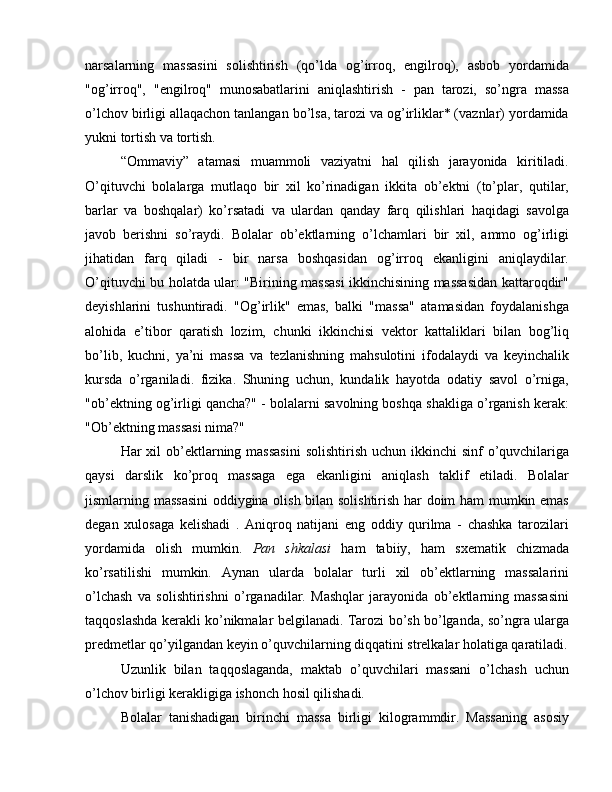 narsalarning   massasini   solishtirish   (qo’lda   og’irroq,   engilroq),   asbob   yordamida
"og’irroq",   "engilroq"   munosabatlarini   aniqlashtirish   -   pan   tarozi,   so’ngra   massa
o’lchov birligi allaqachon tanlangan bo’lsa, tarozi va og’irliklar* (vaznlar) yordamida
yukni tortish va tortish.
“Ommaviy”   atamasi   muammoli   vaziyatni   hal   qilish   jarayonida   kiritiladi.
O’qituvchi   bolalarga   mutlaqo   bir   xil   ko’rinadigan   ikkita   ob’ektni   (to’plar,   qutilar,
barlar   va   boshqalar)   ko’rsatadi   va   ulardan   qanday   farq   qilishlari   haqidagi   savolga
javob   berishni   so’raydi.   Bolalar   ob’ektlarning   o’lchamlari   bir   xil,   ammo   og’irligi
jihatidan   farq   qiladi   -   bir   narsa   boshqasidan   og’irroq   ekanligini   aniqlaydilar.
O’qituvchi bu holatda ular: "Birining massasi ikkinchisining massasidan kattaroqdir"
deyishlarini   tushuntiradi.   "Og’irlik"   emas,   balki   "massa"   atamasidan   foydalanishga
alohida   e’tibor   qaratish   lozim,   chunki   ikkinchisi   vektor   kattaliklari   bilan   bog’liq
bo’lib,   kuchni,   ya’ni   massa   va   tezlanishning   mahsulotini   ifodalaydi   va   keyinchalik
kursda   o’rganiladi.   fizika.   Shuning   uchun,   kundalik   hayotda   odatiy   savol   o’rniga,
"ob’ektning og’irligi qancha?" - bolalarni savolning boshqa shakliga o’rganish kerak:
"Ob’ektning massasi nima?"  ommaviy matematika dars maktabi
Har  xil  ob’ektlarning massasini  solishtirish  uchun ikkinchi  sinf  o’quvchilariga
qaysi   darslik   ko’proq   massaga   ega   ekanligini   aniqlash   taklif   etiladi.   Bolalar
jismlarning massasini  oddiygina olish bilan solishtirish har doim ham mumkin emas
degan   xulosaga   kelishadi   .   Aniqroq   natijani   eng   oddiy   qurilma   -   chashka   tarozilari
yordamida   olish   mumkin.   Pan   shkalasi   ham   tabiiy,   ham   sxematik   chizmada
ko’rsatilishi   mumkin.   Aynan   ularda   bolalar   turli   xil   ob’ektlarning   massalarini
o’lchash   va   solishtirishni   o’rganadilar.   Mashqlar   jarayonida   ob’ektlarning   massasini
taqqoslashda kerakli ko’nikmalar belgilanadi. Tarozi bo’sh bo’lganda, so’ngra ularga
predmetlar qo’yilgandan keyin o’quvchilarning diqqatini strelkalar holatiga qaratiladi.
Uzunlik   bilan   taqqoslaganda,   maktab   o’quvchilari   massani   o’lchash   uchun
o’lchov birligi kerakligiga ishonch hosil qilishadi.
Bolalar   tanishadigan   birinchi   massa   birligi   kilogrammdir.   Massaning   asosiy 