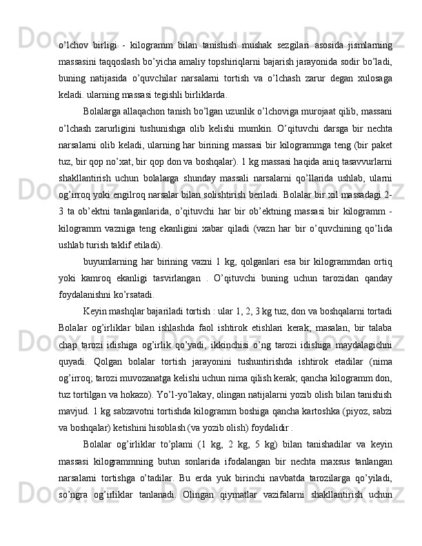 o’lchov   birligi   -   kilogramm   bilan   tanishish   mushak   sezgilari   asosida   jismlarning
massasini taqqoslash bo’yicha amaliy topshiriqlarni bajarish jarayonida sodir bo’ladi,
buning   natijasida   o’quvchilar   narsalarni   tortish   va   o’lchash   zarur   degan   xulosaga
keladi. ularning massasi tegishli birliklarda.
Bolalarga allaqachon tanish bo’lgan uzunlik o’lchoviga murojaat qilib, massani
o’lchash   zarurligini   tushunishga   olib   kelishi   mumkin.   O’qituvchi   darsga   bir   nechta
narsalarni olib keladi, ularning har birining massasi  bir kilogrammga teng (bir paket
tuz, bir qop no’xat, bir qop don va boshqalar). 1 kg massasi haqida aniq tasavvurlarni
shakllantirish   uchun   bolalarga   shunday   massali   narsalarni   qo’llarida   ushlab,   ularni
og’irroq yoki engilroq narsalar bilan solishtirish beriladi. Bolalar bir xil massadagi 2-
3   ta   ob’ektni   tanlaganlarida,   o’qituvchi   har   bir   ob’ektning   massasi   bir   kilogramm   -
kilogramm   vazniga   teng   ekanligini   xabar   qiladi   (vazn   har   bir   o’quvchining   qo’lida
ushlab turish taklif etiladi).
buyumlarning   har   birining   vazni   1   kg,   qolganlari   esa   bir   kilogrammdan   ortiq
yoki   kamroq   ekanligi   tasvirlangan   .   O’qituvchi   buning   uchun   tarozidan   qanday
foydalanishni ko’rsatadi.
Keyin mashqlar bajariladi tortish : ular 1, 2, 3 kg tuz, don va boshqalarni tortadi
Bolalar   og’irliklar   bilan   ishlashda   faol   ishtirok   etishlari   kerak;   masalan,   bir   talaba
chap   tarozi   idishiga   og’irlik   qo’yadi,   ikkinchisi   o’ng   tarozi   idishiga   maydalagichni
quyadi.   Qolgan   bolalar   tortish   jarayonini   tushuntirishda   ishtirok   etadilar   (nima
og’irroq; tarozi muvozanatga kelishi uchun nima qilish kerak; qancha kilogramm don,
tuz tortilgan va hokazo). Yo’l-yo’lakay, olingan natijalarni yozib olish bilan tanishish
mavjud. 1 kg sabzavotni tortishda kilogramm boshiga qancha kartoshka (piyoz, sabzi
va boshqalar) ketishini hisoblash (va yozib olish) foydalidir .
Bolalar   og’irliklar   to’plami   (1   kg,   2   kg,   5   kg)   bilan   tanishadilar   va   keyin
massasi   kilogrammning   butun   sonlarida   ifodalangan   bir   nechta   maxsus   tanlangan
narsalarni   tortishga   o’tadilar.   Bu   erda   yuk   birinchi   navbatda   tarozilarga   qo’yiladi,
so’ngra   og’irliklar   tanlanadi.   Olingan   qiymatlar   vazifalarni   shakllantirish   uchun 