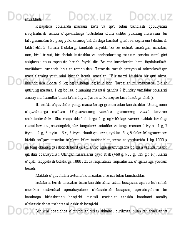 ishlatiladi.
Kelajakda   bolalarda   massani   ko’z   va   qo’l   bilan   baholash   qobiliyatini
rivojlantirish   uchun   o’quvchilarga   tortishdan   oldin   ushbu   yukning   massasini   bir
kilogrammdan ko’proq yoki kamroq baholashga harakat qilish va keyin uni tekshirish
taklif   etiladi.   tortish.   Bolalarga   kundalik   hayotda   tez-tez   uchrab   turadigan,   masalan,
non,   bir   litr   sut,   bir   chelak   kartoshka   va   boshqalarning   massasi   qancha   ekanligini
aniqlash   uchun   topshiriq   berish   foydalidir.   Bu   ma’lumotlardan   ham   foydalaniladi.
vazifalarni   tuzishda   bolalar   tomonidan.   Tarozida   tortish   jarayonini   takrorlaydigan
masalalarning   yechimini   kiritish   kerak,   masalan:   “Bir   tarozi   idishida   bir   quti   olma,
ikkinchisida   ikkita   5   kg   og’irlikdagi   og’irlik   bor.   Tarozilar   muvozanatda.   Bo’sh
qutining massasi  1 kg bo’lsa, olmaning massasi qancha ? Bunday vazifalar bolalarni
amaliy ma’lumotlar bilan ta’minlaydi (tarozida konteynerlarni hisobga olish ).
III  sinfda o’quvchilar yangi massa birligi gramm bilan tanishadilar. Uning nomi
o’quvchilarga   ma’lum.   O’qituvchining   vazifasi   grammning   vizual   tasvirini
shakllantirishdir.   Shu   maqsadda   bolalarga   1   g   og’irlikdagi   vaznni   ushlab   turishga
ruxsat beriladi, shuningdek, ular tangalarni tortadilar va tanga massasi 1 tiyin - 1 g, 2
tiyin   -   2   g,   3   tiyin   -   3   r,   5   tiyin   ekanligini   aniqlaydilar.   5   g.Bolalar   kilogrammdan
kichik bo’lgan tarozilar to’plami  bilan tanishadilar, tarozilar yordamida 1 kg 1000 g
ga teng ekanligiga ishonch hosil qiladilar.So’ngra grammgacha bo’lgan vaznda mashq
qilishni boshlaydilar. Olingan massalarni qayd etish (460 g, 900 g, 125 git. P.), ularni
o’qish, taqqoslash bolalarga 1000 ichida raqamlarni raqamlashni o’rganishga yordam
beradi.
Maktab o’quvchilari avtomatik tarozilarni terish bilan tanishadilar.
Bolalarni terish tarozilari bilan tanishtirishda uchta bosqichni ajratib ko’rsatish
mumkin:   individual   operatsiyalarni   o’zlashtirish   bosqichi,   operatsiyalarni   bir
harakatga   birlashtirish   bosqichi,   tizimli   mashqlar   asosida   harakatni   amaliy
o’zlashtirish va mahoratini oshirish bosqichi.
Birinchi   bosqichda   o’quvchilar   terish   shkalasi   qurilmasi   bilan   tanishadilar   va 