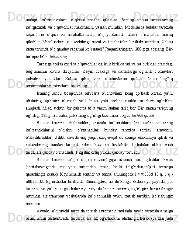 undagi   ko’rsatkichlarni   o’qishni   mashq   qiladilar.   Buning   uchun   tarozilarning
ko’rgazmali  va o’quvchilar  maketlarini  yasash  mumkin. Modellarda  bolalar  tarozida
raqamlarni   o’qish   va   harakatlanuvchi   o’q   yordamida   ularni   o’rnatishni   mashq
qiladilar.   Misol   uchun,   o’quvchilarga   savol   va   topshiriqlar   berilishi   mumkin:   Ushbu
katta terishda o’q qanday raqamni ko’rsatadi? Raqamlaringizni 300 g ga sozlang. Bir-
biringiz bilan  tekshiring .
Taroziga solish oxirida o’quvchilar og’irlik birliklarini va bu birliklar orasidagi
bog’lanishni   ko’rib   chiqadilar.   Keyin   doskaga   va   daftarlarga   og’irlik   o’lchovlari
jadvalini   yozadilar.   Xulosa   qilib,   vazn   o’lchovlarini   qo’llash   bilan   bog’liq
muammolar va misollarni hal qiling.
Ishning   ushbu   bosqichida   bilvosita   o’lchovlarni   keng   qo’llash   kerak,   ya’ni
idishning   sig’imini   o’lchash   yo’li   bilan   yoki   boshqa   usulda   tortishsiz   og’irlikni
aniqlash.  Misol  uchun,  bir   paketda  to’rt  yarim   stakan   tariq  bor.  Bir   stakan   tariqning
og’irligi 220  g.  Bu butun paketning og’irligi taxminan 1  kg ni tashkil qiladi.
Bolalar   tarozini   tekshiradilar,   tarozida   bo’linishlarni   hisoblashni   va   uning
ko’rsatkichlarini   o’qishni   o’rganadilar,   bunday   tarozida   tortish   jarayonini
o’zlashtiradilar.   Ushbu   davrda   eng   yaqin   oziq-ovqat   do’koniga   ekskursiya   qilish   va
sotuvchining   bunday   tarozida   ishini   kuzatish   foydalidir:   tortishdan   oldin   terish
tarozilari qanday o’rnatiladi, 1 kg dan ortiq yuklar qanday tortiladi.
Bolalar   tarozini   to’g’ri   o’qish   muhimligiga   ishonch   hosil   qilishlari   kerak
(tortishayotganda   siz   yon   tomondan   emas,   balki   to’g’ridan-to’g’ri   taroziga
qarashingiz kerak). Keyinchalik sentner  va tonna, shuningdek 1 t  \u003d 10 q, 1 q \
u003d   100   kg   nisbatlar   kiritiladi.   Shuningdek,   siz   do’konga   ekskursiya   paytida,   pol
tarozida   va   yo’l   postiga   ekskursiya   paytida   bir   sentnerning   og’irligini   kuzatishingiz
mumkin,   siz   transport   vositalarida   ko’p   tonnalik   yukni   tortish   tartibini   ko’rishingiz
mumkin.
Avvalo,   o’qituvchi   tarozida   tortish   avtomatik   ravishda   savdo   tarozida   amalga
oshirilishini   tushuntiradi,   tarozida   esa   siz   og’irliklarni   olishingiz   kerak   (ba’zan   juda