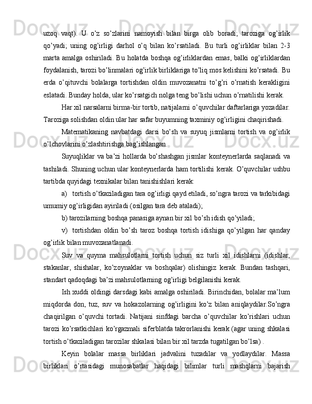 uzoq   vaqt).   U   o’z   so’zlarini   namoyish   bilan   birga   olib   boradi;   taroziga   og’irlik
qo’yadi;   uning   og’irligi   darhol   o’q   bilan   ko’rsatiladi.   Bu   turli   og’irliklar   bilan   2-3
marta  amalga oshiriladi. Bu holatda boshqa  og’irliklardan emas,  balki  og’irliklardan
foydalanish, tarozi bo’linmalari og’irlik birliklariga to’liq mos kelishini ko’rsatadi. Bu
erda   o’qituvchi   bolalarga   tortishdan   oldin   muvozanatni   to’g’ri   o’rnatish   kerakligini
eslatadi. Bunday holda, ular ko’rsatgich nolga teng bo’lishi uchun o’rnatilishi kerak.
Har xil narsalarni birma-bir tortib, natijalarni o’quvchilar daftarlariga yozadilar.
Taroziga solishdan oldin ular har safar buyumning taxminiy og’irligini chaqirishadi.
Matematikaning   navbatdagi   darsi   bo’sh   va   suyuq   jismlarni   tortish   va   og’irlik
o’lchovlarini o’zlashtirishga bag’ishlangan.
Suyuqliklar va ba’zi hollarda bo’shashgan  jismlar konteynerlarda saqlanadi  va
tashiladi. Shuning uchun ular konteynerlarda ham tortilishi kerak. O’quvchilar ushbu
tartibda quyidagi texnikalar bilan tanishishlari kerak:
a)  tortish o’tkaziladigan tara og’irligi qayd etiladi, so’ngra tarozi va tarkibidagi
umumiy og’irligidan ayiriladi (osilgan tara deb ataladi);
b) tarozilarning boshqa panasiga aynan bir xil bo’sh idish qo’yiladi;
v)  tortishdan   oldin   bo’sh   taroz   boshqa   tortish   idishiga   qo’yilgan   har   qanday
og’irlik bilan muvozanatlanadi.
Suv   va   quyma   mahsulotlarni   tortish   uchun   siz   turli   xil   idishlarni   (idishlar,
stakanlar,   shishalar,   ko’zoynaklar   va   boshqalar)   olishingiz   kerak.   Bundan   tashqari,
standart qadoqdagi ba’zi mahsulotlarning og’irligi belgilanishi kerak.
Ish xuddi oldingi darsdagi kabi amalga oshiriladi. Birinchidan, bolalar ma’lum
miqdorda   don,   tuz,   suv   va   hokazolarning   og’irligini   ko’z   bilan   aniqlaydilar.So’ngra
chaqirilgan   o’quvchi   tortadi.   Natijani   sinfdagi   barcha   o’quvchilar   ko’rishlari   uchun
tarozi ko’rsatkichlari ko’rgazmali siferblatda takrorlanishi kerak (agar uning shkalasi
tortish o’tkaziladigan tarozilar shkalasi bilan bir xil tarzda tugatilgan bo’lsa) .
Keyin   bolalar   massa   birliklari   jadvalini   tuzadilar   va   yodlaydilar.   Massa
birliklari   o’rtasidagi   munosabatlar   haqidagi   bilimlar   turli   mashqlarni   bajarish 