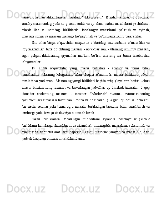 jarayonida   mustahkamlanadi,   masalan,   "   Ekspress   ...".   Bundan   tashqari,   o’quvchilar
amaliy mazmundagi juda ko’p sonli sodda va qo’shma matnli masalalarni yechishadi,
ularda   ikki   xil   nomdagi   birliklarda   ifodalangan   massalarni   qo’shish   va   ayirish,
massani songa va massani massaga ko’paytirish va bo’lish amallarini bajaradilar.
Shu bilan birga, o’quvchilar miqdorlar o’rtasidagi munosabatni  o’rnatadilar va
foydalanadilar: bitta ob’ektning massasi  - ob’ektlar soni  - ularning umumiy massasi,
agar   qolgan   ikkitasining   qiymatlari   ma’lum   bo’lsa,   ularning   har   birini   hisoblashni
o’rganadilar.
IV   sinfda   o’quvchilar   yangi   massa   birliklari   -   sentner   va   tonna   bilan
tanishadilar,   ularning   kilogramm   bilan   aloqasi   o’rnatiladi,   massa   birliklari   jadvali
tuziladi va yodlanadi. Massaning yangi birliklari haqida aniq g’oyalarni berish uchun
massa   birliklarining   rasmlari   va   tasvirlangan   jadvallari   qo’llaniladi   (masalan,   2   qop
donador   shakarning   massasi   1   tsentner,   "Moskvich"   rusumli   avtomashinaning
yo’lovchilarsiz massasi taxminan 1 tonna va boshqalar. .). Agar iloji bo’lsa, bolalarni
bir  necha sentner  yoki tonna og’ir narsalar  tortiladigan tarozilar  bilan tanishtirish va
omborga yoki bazaga ekskursiya o’tkazish kerak.
massa   birliklarida   ifodalangan   miqdorlarni   aylantira   boshlaydilar   (kichik
birliklarni kattalarga almashtirish va aksincha), shuningdek, massalarni solishtirish va
ular   ustida   arifmetik   amallarni   bajarish.   Ushbu   mashqlar   jarayonida   massa   birliklari
jadvali haqidagi bilimlar mustahkamlanadi. 