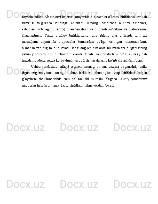 foydalanadilar. Mashqlarni bajarish jarayonida o’quvchilar o’lchov birliklarini kiritish
zarurligi   to’g’risida   xulosaga   kelishadi.   Keyingi   bosqichda   o’lchov   asboblari,
asboblari   (o’lchagich,   tarozi)   bilan   tanishish   va   o’lchash   ko’nikma   va   malakalarini
shakllantirish.   Yangi   o’lchov   birliklarining   joriy   etilishi   ular   o’rtasida   turli   xil
mashqlarni   bajarishda   o’quvchilar   tomonidan   qo’lga   kiritilgan   munosabatlarni
o’rnatish   zarurligiga   olib   keladi.   Boshlang’ich   sinflarda   bu   masalani   o’rganishning
yakuniy bosqichi turli o’lchov birliklarida ifodalangan miqdorlarni qo’shish va ayirish
hamda miqdorni songa ko’paytirish va bo’lish masalalarini ko’rib chiqishdan iborat.
Ushbu yondashuv nafaqat segment  uzunligi va tana vaznini o’rganishda, balki
figuraning   maydoni,   uning   o’lchov   birliklari,   shuningdek   vaqt   birliklari   haqida
g’oyalarni   shakllantirishda   ham   qo’llanilishi   mumkin.   Yagona   uslubiy   yondashuv
miqdorlar haqida umumiy fikrni shakllantirishga yordam beradi. 