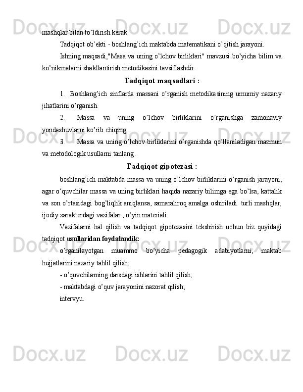 mashqlar bilan to’ldirish kerak.
Tadqiqot ob’ekti  - boshlang’ich maktabda matematikani o’qitish jarayoni.
Ishning maqsadi   "Masa va uning o’lchov birliklari" mavzusi bo’yicha bilim va
ko’nikmalarni shakllantirish metodikasini tavsiflashdir.
Tadqiqot maqsadlari  :
1.  Boshlang’ich   sinflarda   massani   o’rganish   metodikasining   umumiy   nazariy
jihatlarini o’rganish.
2.  Massa   va   uning   o’lchov   birliklarini   o’rganishga   zamonaviy
yondashuvlarni ko’rib chiqing.
3.  Massa va uning o’lchov birliklarini o’rganishda qo’llaniladigan mazmun
va metodologik usullarni tanlang .
Tadqiqot gipotezasi  :
boshlang’ich maktabda massa  va uning o’lchov birliklarini o’rganish jarayoni,
agar o’quvchilar massa va uning birliklari haqida nazariy bilimga ega bo’lsa, kattalik
va son o’rtasidagi bog’liqlik aniqlansa, samaraliroq amalga oshiriladi. turli mashqlar,
ijodiy xarakterdagi vazifalar , o’yin materiali.
Vazifalarni   hal   qilish   va   tadqiqot   gipotezasini   tekshirish   uchun   biz   quyidagi
tadqiqot  usullaridan foydalandik:
o’rganilayotgan   muammo   bo’yicha   pedagogik   adabiyotlarni,   maktab
hujjatlarini nazariy tahlil qilish;
- o’quvchilarning darsdagi ishlarini tahlil qilish;
- maktabdagi o’quv jarayonini nazorat qilish;
intervyu. 