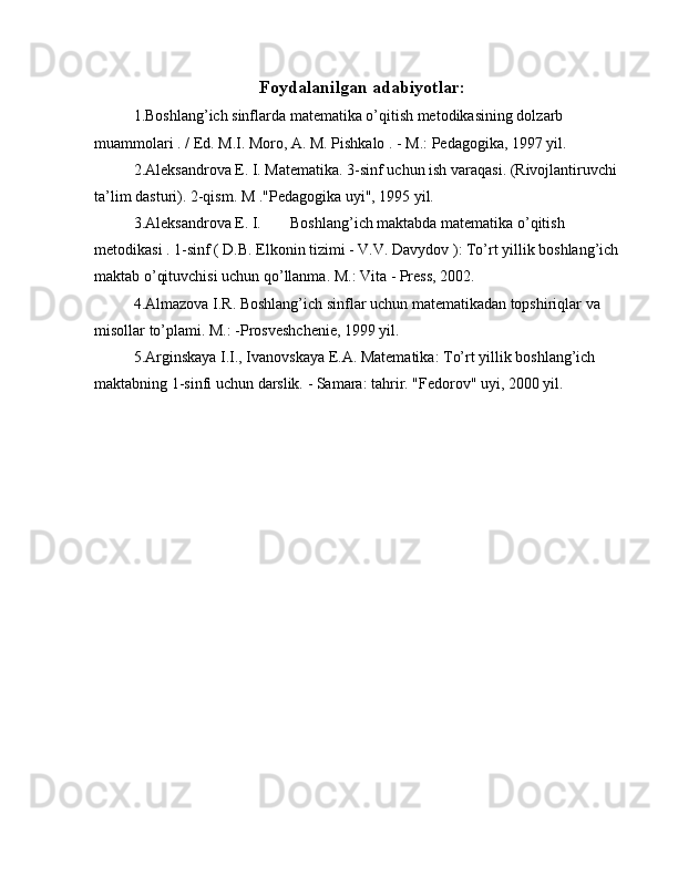 Foydalanilgan adabiyot lar:
1.Boshlang’ich sinflarda matematika o’qitish metodikasining dolzarb 
muammolari . / Ed. M.I. Moro, A. M. Pishkalo . - M.: Pedagogika, 1997 yil.
2.Aleksandrova E. I. Matematika. 3-sinf uchun ish varaqasi. (Rivojlantiruvchi 
ta’lim dasturi). 2-qism. M ."Pedagogika uyi", 1995 yil.
3.Aleksandrova E. I.  Boshlang’ich maktabda matematika o’qitish 
metodikasi . 1-sinf ( D.B. Elkonin tizimi - V.V. Davydov ): To’rt yillik boshlang’ich 
maktab o’qituvchisi uchun qo’llanma. M.: Vita - Press, 2002.
4.Almazova I.R. Boshlang’ich sinflar uchun matematikadan topshiriqlar va 
misollar to’plami. M.: -Prosveshchenie, 1999 yil.
5.Arginskaya I.I., Ivanovskaya E.A. Matematika: To’rt yillik boshlang’ich 
maktabning 1-sinfi uchun darslik. - Samara: tahrir. "Fedorov" uyi, 2000 yil. 