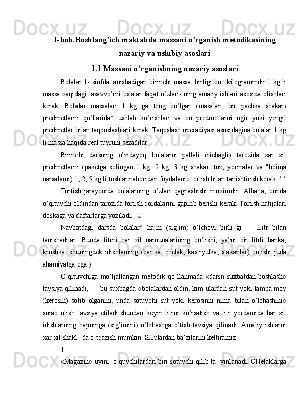 1-bob.Boshlang’ich maktabda massani o’rganish metodikasining
nazariy va uslubiy asoslari
1.1 Massani o’rganishning nazariy asoslari
Bolalar 1- sinfda tanishadigan birinchi massa, birligi bu" kilogrammdir.1 kg li
massa xaqidagi tasavvo’rni bslalar faqat o’zlari- ning amaliy ishlari asosida olishlari
kerak.   Bolalar   massalari   1   kg   ga   teng   bo’lgan   (masalan,   bir   pachka   shakar)
predmetlarni   qo’llarida*   ushlab   ko’rishlari   va   bu   predmetlarni   ogir   yoki   yengil
predmetlar bilan taqqoslashlari kerak. Taqoslash operadiyasi asosidagina bolalar 1 kg
li massa haqida real tuyruni sezadilar.
Birinchi   darsning   o’zidayoq   bolalarni   pallali   (richagli)   tarozida   xar   xil
predmetlarni   (paketga   solingan   1   kg,   2   kg,   3   kg   shakar,   tuz,   yormalar   va   "boiщa
narsalarni) 1, 2, 5 kg li toshlar naboridan foydalanib tortish bilan tanishtirish kerak. ‘ ‘
Tortish   jarayonida   bolalarning   o’zlari   qagnashishi   muximdir.   Albatta,   bunda
o’qituvchi oldindan tarozida tortish qoidalarini gapirib berishi kerak. Tortish natijalari
doskaga va daftarlarga yoziladi. "U
Navbatdagi   darsda   bolalar*   hajm   (sig’im)   o’lchovi   birli¬gi   —   Litr   bilan
tanishadilar.   Bunda   litrni   har   xil   namunalarining   bo’lishi,   ya’ni   bir   litrli   banka,
krushka,   shuningdek   idishlarning   (banka,   chelak,   kastryulka,   stakanlar)   bulishi   juda
ahamiyatga ega:)
O’qituvchiga   mo’ljallangan   metodik   qo’llanmada   «darsn   suxbatdan   boshlash»
tavsiya qilinadi, — bu suxbagda «bolalardan oldin, kim ulardan sut yoki lampa moy
(kerosin)   sotib   olganini,   unda   sotuvchi   sut   yoki   kerosinni   nima   bilan   o’lchashini»
surab   olish   tavsiya   etiladi.shundan   keyin   litrni   ko’rsatish   va   litr   yordamida   har   xil
idishlarning   hajminga   (sig’imini)   o’lchashga   o’tish   tavsiya   qilinadi.   Amaliy   ishlarni
xar xil shakl- da o’tqazish mumkin. SHulardan ba’zilarini keltiramiz:
1.
«Magazin» uyini. o’quvchilardan biri sotuvchi qilib ta- yinlanadi. CHelaklarga
