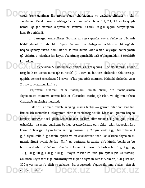 «sut»   (suv)   quyilgan.   Bir   necha   o’quv-   chi   bidonlar   va   bankalar   olishadi   —   ular
xaridorlar.   Xaridorlarning   talabiga   binoan   sotuvchi   ularga   1   l,   2   l,   3   l   «sut»   quyib
beradi.   qolgan   xamma   o’quvchilar   sotuvchi   «sutni»   to’g’ri   quyib   berayotganini
kuzatib borishadi.
2. Bankaga,   kastryulkaga   (boshqa   idishga)   qancha   suv   sig’ishi-   ni   o’lchash
taklif   qilinadi.   Bunda   oldin   o’quvchilardan   biror   idishga   necha   litr   suyuqlik   sig’ishi
haqida   qanday   fikrda   ekanliklarini   so’rash   kerak.   Ular   o’zlari   o’ylagan   sonni   yozib
q0’yishsin, o’lchashlardan keyin o’zlarining qanchalik turli o’ylaganliklarini tekshirib
ko’radilar.
3. Bir   chelakka   5   l   ikkinchi   chelakka   3   l   suv   quying.   Chelak-   lardagi   suvlar
teng   bo’lishi   uchun   nima   qilish   kerak?   (1   l   suv-   ni   birinchi   chelakdan   ikkinchisiga
quyish, birinchi chelakdan 2 l suvni to’kib yuborish mumkin, ikkinchi chelakka yana
2 l suv iquyish mumkin). / i
O’qituvchi   bulardan   ba’zi   mashqlarni   tanlab   olishi,   o’z   mashqlaridan
foydalanishi   mumkin,   ammo   bolalar   o’lchashni   mashq   qilishlari   va   sig’imniko’zda
chamalab aniqlashri muhimdir.
|  Ikkinchi   sinfda   o’quvchilar   yangi   massa   birligi   —  gramm   bilan   tanishadilar.
Bunda  ish  metodikasi   kilogramm   bilan tanishishdagidekdir.  Masalan,  gramm  haqida
konkret  tasavvur  hosil  qilish uchun  bolalar  qo’llari  bilan massasi  1 g bo’lgan toshni
ushlashlari va uning ogirligini boshqa predmetlariing og’irliklari bilan taqqoslashlari
kerak. Bolalarga 1 tiyin- lik tanganing massasi 1 g, 2 tiyinlikniki 2 g, 3 tiyinlikniki 3
g,   5   tiyinlikniki   5   g   ekanini   aytish   va   bu   chahalardan   tosh-   lar   o’rnida   foydalanish
mumkinligini   aytish   foydali.   Sinf-   ga   dorixona   tarozisini   olib   kirish,   bolalarga   bu
tarozida dorilar tortilishini tushuntirish kerak. Dorilarni o’lchash uchun 1 g, 2 g, 5 g,
10   g,   20   g,   50   g,   100   g,   500   g   li   mayda   toshlar   ke-   rakligini   aytadi   (va   ko’rsatadi).
Shundan keyin tortishga oid amaliy mashqlar o’tqazish kerak: Masalan, 300 g shakar,
200   g   yorma   tortib   olish   va   xokazo..   Bu   proqressda   o’quvchilarning   o’zlari   ishtirok
etishlari muhimdir. 