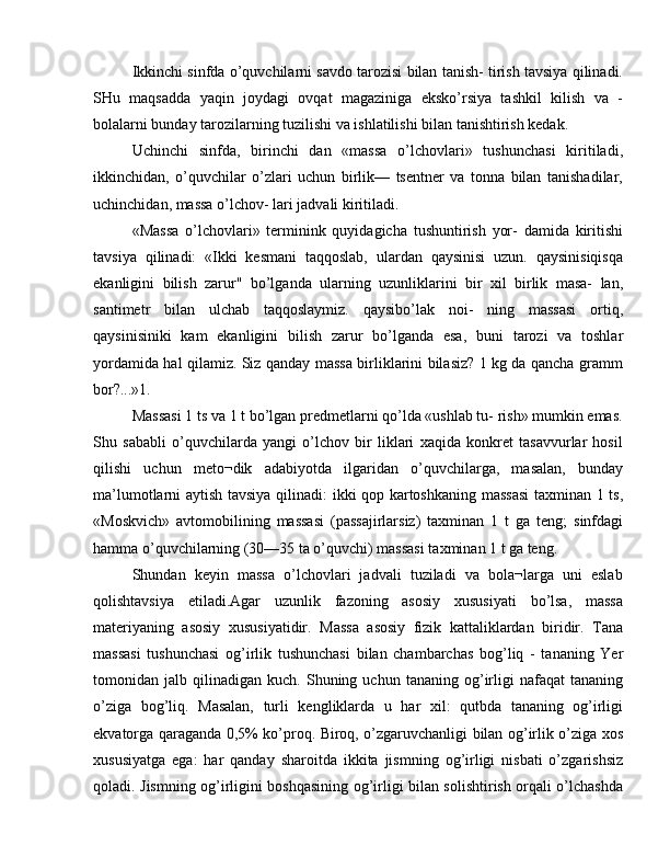 Ikkinchi sinfda o’quvchilarni savdo tarozisi bilan tanish- tirish tavsiya qilinadi.
SHu   maqsadda   yaqin   joydagi   ovqat   magaziniga   eksko’rsiya   tashkil   kilish   va   -
bolalarni bunday tarozilarning tuzilishi va ishlatilishi bilan tanishtirish kedak.
Uchinchi   sinfda,   birinchi   dan   «massa   o’lchovlari»   tushunchasi   kiritiladi,
ikkinchidan,   o’quvchilar   o’zlari   uchun   birlik—   tsentner   va   tonna   bilan   tanishadilar,
uchinchidan, massa o’lchov- lari jadvali kiritiladi.
«Massa   o’lchovlari»   terminink   quyidagicha   tushuntirish   yor-   damida   kiritishi
tavsiya   qilinadi:   «Ikki   kesmani   taqqoslab,   ulardan   qaysinisi   uzun.   qaysinisiqisqa
ekanligini   bilish   zarur"   bo’lganda   ularning   uzunliklarini   bir   xil   birlik   masa-   lan,
santimetr   bilan   ulchab   taqqoslaymiz.   qaysibo’lak   noi-   ning   massasi   ortiq,
qaysinisiniki   kam   ekanligini   bilish   zarur   bo’lganda   esa,   buni   tarozi   va   toshlar
yordamida hal qilamiz. Siz qanday massa birliklarini bilasiz? 1 kg da qancha gramm
bor?...»1.
Massasi 1 ts va 1 t bo’lgan predmetlarni qo’lda «ushlab tu- rish» mumkin emas.
Shu   sababli   o’quvchilarda   yangi   o’lchov   bir   liklari   xaqida   konkret   tasavvurlar   hosil
qilishi   uchun   meto¬dik   adabiyotda   ilgaridan   o’quvchilarga,   masalan,   bunday
ma’lumotlarni aytish tavsiya qilinadi: ikki qop kartoshkaning massasi  taxminan 1 ts,
«Moskvich»   avtomobilining   massasi   (passajirlarsiz)   taxminan   1   t   ga   teng;   sinfdagi
hamma o’quvchilarning (30—35 ta o’quvchi) massasi taxminan 1 t ga teng.
Shundan   keyin   massa   o’lchovlari   jadvali   tuziladi   va   bola¬larga   uni   eslab
qolishtavsiya   etiladi.Agar   uzunlik   fazoning   asosiy   xususiyati   bo’lsa,   massa
materiyaning   asosiy   xususiyatidir.   Massa   asosiy   fizik   kattaliklardan   biridir.   Tana
massasi   tushunchasi   og’irlik   tushunchasi   bilan   chambarchas   bog’liq   -   tananing   Yer
tomonidan  jalb   qilinadigan   kuch.   Shuning  uchun   tananing  og’irligi   nafaqat   tananing
o’ziga   bog’liq.   Masalan,   turli   kengliklarda   u   har   xil:   qutbda   tananing   og’irligi
ekvatorga qaraganda 0,5% ko’proq. Biroq, o’zgaruvchanligi bilan og’irlik o’ziga xos
xususiyatga   ega:   har   qanday   sharoitda   ikkita   jismning   og’irligi   nisbati   o’zgarishsiz
qoladi. Jismning og’irligini boshqasining og’irligi bilan solishtirish orqali o’lchashda 