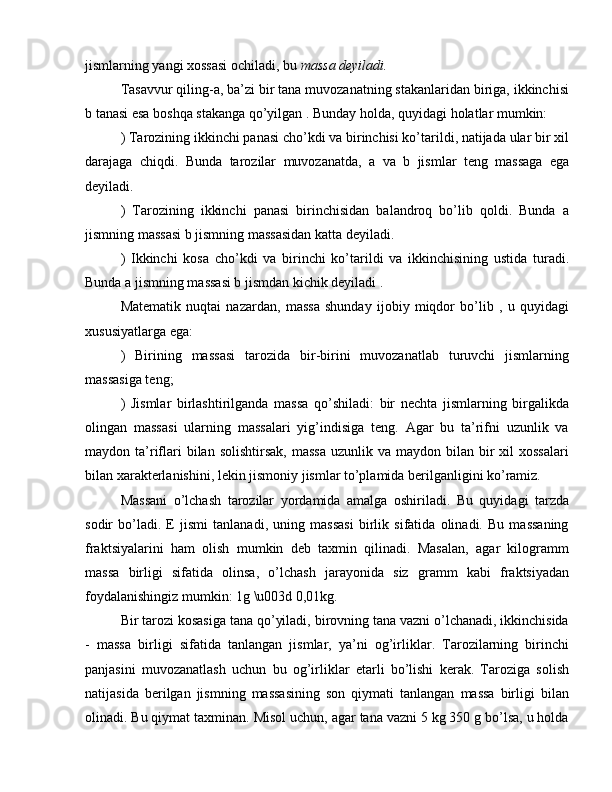 jismlarning yangi xossasi ochiladi, bu  massa deyiladi.
Tasavvur qiling-a, ba’zi bir tana muvozanatning stakanlaridan biriga, ikkinchisi
b tanasi esa boshqa stakanga qo’yilgan  . Bunday holda, quyidagi holatlar mumkin:
) Tarozining ikkinchi panasi cho’kdi va birinchisi ko’tarildi, natijada ular bir xil
darajaga   chiqdi.   Bunda   tarozilar   muvozanatda,   a   va   b   jismlar   teng   massaga   ega
deyiladi.
)   Tarozining   ikkinchi   panasi   birinchisidan   balandroq   bo’lib   qoldi.   Bunda   a
jismning massasi b jismning massasidan katta deyiladi.
)   Ikkinchi   kosa   cho’kdi   va   birinchi   ko’tarildi   va   ikkinchisining   ustida   turadi.
Bunda a jismning massasi b jismdan kichik deyiladi .
Matematik   nuqtai   nazardan,   massa   shunday   ijobiy   miqdor   bo’lib   ,   u   quyidagi
xususiyatlarga ega:
)   Birining   massasi   tarozida   bir-birini   muvozanatlab   turuvchi   jismlarning
massasiga teng;
)   Jismlar   birlashtirilganda   massa   qo’shiladi:   bir   nechta   jismlarning   birgalikda
olingan   massasi   ularning   massalari   yig’indisiga   teng.   Agar   bu   ta’rifni   uzunlik   va
maydon ta’riflari  bilan  solishtirsak,  massa   uzunlik va  maydon  bilan  bir  xil  xossalari
bilan xarakterlanishini, lekin jismoniy jismlar to’plamida berilganligini ko’ramiz.
Massani   o’lchash   tarozilar   yordamida   amalga   oshiriladi.   Bu   quyidagi   tarzda
sodir   bo’ladi.   E   jismi   tanlanadi,   uning   massasi   birlik   sifatida   olinadi.   Bu   massaning
fraktsiyalarini   ham   olish   mumkin   deb   taxmin   qilinadi.   Masalan,   agar   kilogramm
massa   birligi   sifatida   olinsa,   o’lchash   jarayonida   siz   gramm   kabi   fraktsiyadan
foydalanishingiz mumkin: 1g \u003d 0,01kg.
Bir tarozi kosasiga tana qo’yiladi, birovning tana vazni o’lchanadi, ikkinchisida
-   massa   birligi   sifatida   tanlangan   jismlar,   ya’ni   og’irliklar.   Tarozilarning   birinchi
panjasini   muvozanatlash   uchun   bu   og’irliklar   etarli   bo’lishi   kerak.   Taroziga   solish
natijasida   berilgan   jismning   massasining   son   qiymati   tanlangan   massa   birligi   bilan
olinadi. Bu qiymat taxminan. Misol uchun, agar tana vazni 5 kg 350 g bo’lsa, u holda