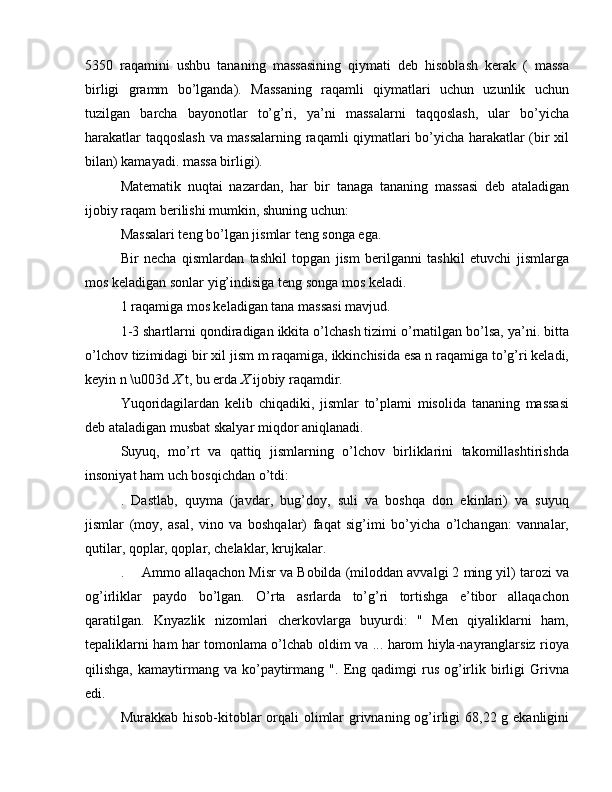 5350   raqamini   ushbu   tananing   massasining   qiymati   deb   hisoblash   kerak   (   massa
birligi   gramm   bo’lganda).   Massaning   raqamli   qiymatlari   uchun   uzunlik   uchun
tuzilgan   barcha   bayonotlar   to’g’ri,   ya’ni   massalarni   taqqoslash,   ular   bo’yicha
harakatlar taqqoslash va massalarning raqamli qiymatlari bo’yicha harakatlar (bir xil
bilan) kamayadi. massa birligi).
Matematik   nuqtai   nazardan,   har   bir   tanaga   tananing   massasi   deb   ataladigan
ijobiy raqam berilishi mumkin, shuning uchun:
Massalari teng bo’lgan jismlar teng songa ega.
Bir   necha   qismlardan   tashkil   topgan   jism   berilganni   tashkil   etuvchi   jismlarga
mos keladigan sonlar yig’indisiga teng songa mos keladi.
1 raqamiga mos keladigan tana massasi mavjud.
1-3 shartlarni qondiradigan ikkita o’lchash tizimi o’rnatilgan bo’lsa, ya’ni. bitta
o’lchov tizimidagi bir xil jism m raqamiga, ikkinchisida esa n raqamiga to’g’ri keladi,
keyin n \u003d  X  t, bu erda  X  ijobiy raqamdir.
Yuqoridagilardan   kelib   chiqadiki,   jismlar   to’plami   misolida   tananing   massasi
deb ataladigan musbat skalyar miqdor aniqlanadi.
Suyuq,   mo’rt   va   qattiq   jismlarning   o’lchov   birliklarini   takomillashtirishda
insoniyat ham uch bosqichdan o’tdi:
.   Dastlab,   quyma   (javdar,   bug’doy,   suli   va   boshqa   don   ekinlari)   va   suyuq
jismlar   (moy,   asal,   vino   va   boshqalar)   faqat   sig’imi   bo’yicha   o’lchangan:   vannalar,
qutilar, qoplar, qoplar, chelaklar, krujkalar.
.  Ammo allaqachon Misr va Bobilda (miloddan avvalgi 2 ming yil) tarozi va
og’irliklar   paydo   bo’lgan.   O’rta   asrlarda   to’g’ri   tortishga   e’tibor   allaqachon
qaratilgan.   Knyazlik   nizomlari   cherkovlarga   buyurdi:   "   Men   qiyaliklarni   ham,
tepaliklarni ham har tomonlama o’lchab oldim va ... harom hiyla-nayranglarsiz rioya
qilishga,  kamaytirmang  va  ko’paytirmang  ".   Eng  qadimgi   rus  og’irlik  birligi  Grivna
edi.
Murakkab hisob-kitoblar  orqali  olimlar  grivnaning og’irligi 68,22 g ekanligini 