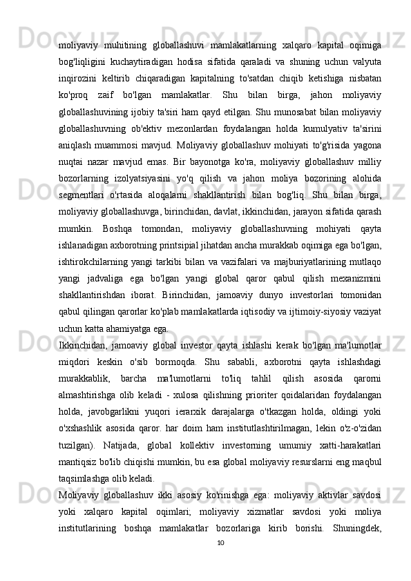 moliyaviy   muhitining   globallashuvi   mamlakatlarning   xalqaro   kapital   oqimiga
bog'liqligini   kuchaytiradigan   hodisa   sifatida   qaraladi   va   shuning   uchun   valyuta
inqirozini   keltirib   chiqaradigan   kapitalning   to'satdan   chiqib   ketishiga   nisbatan
ko'proq   zaif   bo'lgan   mamlakatlar.   Shu   bilan   birga,   jahon   moliyaviy
globallashuvining ijobiy ta'siri  ham qayd etilgan. Shu munosabat  bilan moliyaviy
globallashuvning   ob'ektiv   mezonlardan   foydalangan   holda   kumulyativ   ta'sirini
aniqlash   muammosi   mavjud.   Moliyaviy   globallashuv   mohiyati   to'g'risida   yagona
nuqtai   nazar   mavjud   emas.   Bir   bayonotga   ko'ra,   moliyaviy   globallashuv   milliy
bozorlarning   izolyatsiyasini   yo'q   qilish   va   jahon   moliya   bozorining   alohida
segmentlari   o'rtasida   aloqalarni   shakllantirish   bilan   bog'liq.   Shu   bilan   birga,
moliyaviy globallashuvga, birinchidan, davlat, ikkinchidan, jarayon sifatida qarash
mumkin.   Boshqa   tomondan,   moliyaviy   globallashuvning   mohiyati   qayta
ishlanadigan axborotning printsipial jihatdan ancha murakkab oqimiga ega bo'lgan,
ishtirokchilarning   yangi   tarkibi   bilan   va   vazifalari   va   majburiyatlarining   mutlaqo
yangi   jadvaliga   ega   bo'lgan   yangi   global   qaror   qabul   qilish   mexanizmini
shakllantirishdan   iborat.   Birinchidan,   jamoaviy   dunyo   investorlari   tomonidan
qabul qilingan qarorlar ko'plab mamlakatlarda iqtisodiy va ijtimoiy-siyosiy vaziyat
uchun katta ahamiyatga ega. 
Ikkinchidan,   jamoaviy   global   investor   qayta   ishlashi   kerak   bo'lgan   ma'lumotlar
miqdori   keskin   o'sib   bormoqda.   Shu   sababli,   axborotni   qayta   ishlashdagi
murakkablik,   barcha   ma'lumotlarni   to'liq   tahlil   qilish   asosida   qarorni
almashtirishga   olib   keladi   -   xulosa   qilishning   prioriter   qoidalaridan   foydalangan
holda,   javobgarlikni   yuqori   ierarxik   darajalarga   o'tkazgan   holda,   oldingi   yoki
o'xshashlik   asosida   qaror.   har   doim   ham   institutlashtirilmagan,   lekin   o'z-o'zidan
tuzilgan).   Natijada,   global   kollektiv   investorning   umumiy   xatti-harakatlari
mantiqsiz bo'lib chiqishi mumkin, bu esa global moliyaviy resurslarni eng maqbul
taqsimlashga olib keladi.
Moliyaviy   globallashuv   ikki   asosiy   ko'rinishga   ega:   moliyaviy   aktivlar   savdosi
yoki   xalqaro   kapital   oqimlari;   moliyaviy   xizmatlar   savdosi   yoki   moliya
institutlarining   boshqa   mamlakatlar   bozorlariga   kirib   borishi.   Shuningdek,
10