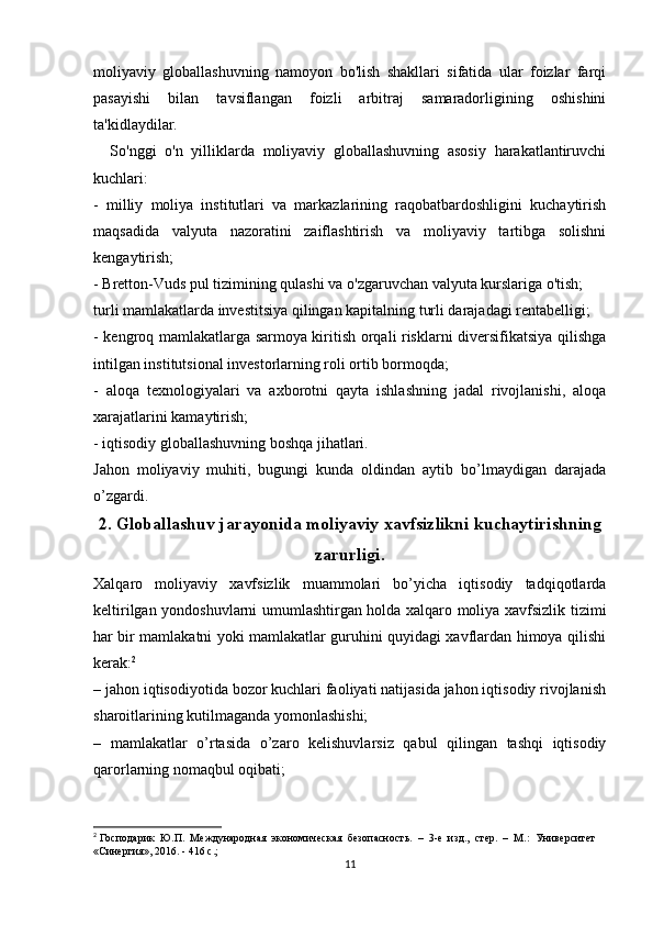 moliyaviy   globallashuvning   namoyon   bo'lish   shakllari   sifatida   ular   foizlar   farqi
pasayishi   bilan   tavsiflangan   foizli   arbitraj   samaradorligining   oshishini
ta'kidlaydilar.
    So'nggi   o'n   yilliklarda   moliyaviy   globallashuvning   asosiy   harakatlantiruvchi
kuchlari:
-   milliy   moliya   institutlari   va   markazlarining   raqobatbardoshligini   kuchaytirish
maqsadida   valyuta   nazoratini   zaiflashtirish   va   moliyaviy   tartibga   solishni
kengaytirish;
- Bretton-Vuds pul tizimining qulashi va o'zgaruvchan valyuta kurslariga o'tish;
turli mamlakatlarda investitsiya qilingan kapitalning turli darajadagi rentabelligi; 
- kengroq mamlakatlarga sarmoya kiritish orqali risklarni diversifikatsiya qilishga
intilgan institutsional investorlarning roli ortib bormoqda; 
-   aloqa   texnologiyalari   va   axborotni   qayta   ishlashning   jadal   rivojlanishi,   aloqa
xarajatlarini kamaytirish;
- iqtisodiy globallashuvning boshqa jihatlari.
Jahon   moliyaviy   muhiti,   bugungi   kunda   oldindan   aytib   bo’lmaydigan   darajada
o’zgardi.
2. Globallashuv jarayonida moliyaviy xavfsizlikni kuchaytirishning
zarurligi.
Xalqaro   moliyaviy   xavfsizlik   muammolari   bo’yicha   iqtisodiy   tadqiqotlarda
keltirilgan yondoshuvlarni umumlashtirgan holda xalqaro moliya xavfsizlik tizimi
har bir mamlakatni yoki mamlakatlar guruhini quyidagi xavflardan himoya qilishi
kerak: 2
– jahon iqtisodiyotida bozor kuchlari faoliyati natijasida jahon iqtisodiy rivojlanish
sharoitlarining kutilmaganda yomonlashishi;
–   mamlakatlar   o’rtasida   o’zaro   kelishuvlarsiz   qabul   qilingan   tashqi   iqtisodiy
qarorlarning nomaqbul oqibati;
2
 Господарик  Ю.П.  Международная  экономическая  безопасность.  –  3-е  изд.,  стер.  –  М.:  Университет 
«Синергия», 2016. - 416 с.;
11