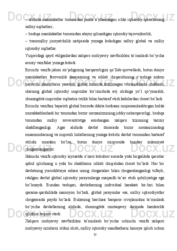 – alohida mamlakatlar  tomonidan puxta o’ylanmagan  ichki  iqtisodiy  qarorlarning
salbiy oqibatlari;
– boshqa mamlakatlar tomonidan atayin qilinadigan iqtisodiy tajovuzkorlik;
–   transmilliy   jinoyatchilik   natijasida   yuzaga   keladigan   salbiy   global   va   milliy
iqtisodiy oqibatlar.
Yuqoridagi qayd etilganlardan xalqaro moliyaviy xavfsizlikni ta’minlash bo’yicha
asosiy vazifalar yuzaga keladi: 
Birinchi vazifa jahon xo’jaligining barqarorligini qo’llab-quvvatlash, butun dunyo
mamlakatlari   farovonlik   darajasining   va   ishlab   chiqarishining   o’sishiga   imkon
beruvchi  sharoitlarni  yaratish,  global  bozorda kutilmagan tebranishlarni  cheklash,
ularning   global   iqtisodiy   inqirozlar   ko’rinishida   avj   olishiga   yo’l   qo’ymaslik,
shuningdek inqirozlar oqibatini tezlik bilan bartaraf etish kabilardan iborat bo’ladi.
Birinchi vazifani bajarish global bozorda ikkita hodisani mujassamlashtirgan holda
murakkablashadi bir tomondan bozor mexanizmining jiddiy nobarqarorligi; boshqa
tomondan   milliy   suverentitetga   asoslangan   xalqaro   tizimning   tarixiy
shakllanganligi.   Agar   alohida   davlat   doirasida   bozor   mexanizmidagi
muammolarning va inqirozli holatlarning yuzaga kelishi davlat tomonidan bartaraf
etilishi   mumkin   bo’lsa,   butun   dunyo   miqyosida   bunday   imkoniyat
chegaralangandir. 
Ikkinchi vazifa iqtisodiy siyosatda o’zaro kelishuv asosida yoki birgalikda qarorlar
qabul   qilishning   u   yoki   bu   shakllarini   ishlab   chiqishdan   iborat   bo’ladi.   Har   bir
davlatning   yurisdiktsiya   sohasi   uning   chegaralari   bilan   chegaralanganligi   tufayli,
istalgan davlat  global  iqtisodiy jarayonlarga maqsadli  ta’sir etish qobiliyatiga ega
bo’lmaydi.   Bundan   tashqari,   davlatlarning   individual   harakati   bir-biri   bilan
qarama-qarshilikda   namoyon   bo’ladi,   global   jarayonlar   esa,   milliy   iqtisodiyotlar
chegarasida   paydo   bo’ladi.   Bularning   barchasi   barqaror   rivojlanishni   ta’minlash
bo’yicha   davlatlarning   alohida,   shuningdek   mintaqaviy   darajada   hamkorlik
qilishini taqozo etadi. 
Xalqaro   moliyaviy   xavfsizlikni   ta’minlash   bo’yicha   uchinchi   vazifa   xalqaro
moliyaviy nizolarni oldini olish, milliy iqtisodiy manfaatlarni himoya qilish uchun
12