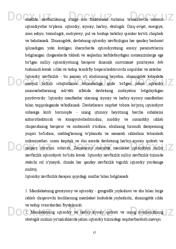 shaklda,   xavfsizlikning   o'ziga   xos   funktsional   turlarini   ta'minlovchi   maxsus
iqtisodiyotlar   to'plami:   iqtisodiy,   siyosiy,   harbiy,   ekologik.   Oziq-ovqat,   energiya,
xom ashyo, texnologik, moliyaviy, pul va boshqa tarkibiy qismlar ko'rib chiqiladi
va baholanadi. Shuningdek, davlatning iqtisodiy xavfsizligini har qanday bashorat
qilinadigan   yoki   kutilgan   sharoitlarda   iqtisodiyotning   asosiy   parametrlarini
belgilangan   chegaralarda   tiklash   va   saqlashni   kafolatlaydigan   mexanizmlarga  ega
bo'lgan   milliy   iqtisodiyotning   barqaror   dinamik   muvozanat   pozitsiyasi   deb
tushunish kerak. ichki va tashqi tasodifiy beqarorlashtiruvchi impulslar va xatarlar.
Iqtisodiy   xavfsizlik   -   bu   asosan   o'z   aholisining   hayotini,   shuningdek   kelajakda
mavjud   bo'lish   istiqbollarini   ta'minlashga   qodir   bo'lgan   jahon   iqtisodiy
munosabatlarining   sub'ekti   sifatida   davlatning   mohiyatini   belgilaydigan
poydevordir.   Iqtisodiy   manfaatlar   ularning   siyosiy   va   harbiy-siyosiy   manfaatlari
bilan   taqqoslaganda   ta'kidlanadi.   Davlatlararo   raqobat   tobora   ko'proq   iqtisodiyot
sohasiga   kirib   bormoqda   -   uning   ijtimoiy   hayotning   barcha   sohalarini
axborotlashtirish   va   kompyuterlashtirishni,   moddiy   va   nomoddiy   ishlab
chiqarishning   barqaror   va   mutanosib   o'sishini,   aholining   turmush   darajasining
yuqori   bo'lishini,   mablag'larning   to'planishi   va   samarali   ishlashini   ta'minlash
imkoniyatlari.   inson   kapitali   va   shu   asosda   davlatning   harbiy-siyosiy   qudrati   va
xalqaro   obro'sini   oshirish.   Zamonaviy   sharoitda   mamlakat   iqtisodiyoti   milliy
xavfsizlik iqtisodiyoti bo'lishi kerak. Iqtisodiy xavfsizlik milliy xavfsizlik tizimida
etakchi   rol   o'ynaydi,   chunki   har   qanday   xavfsizlik   tegishli   iqtisodiy   yordamga
muhtoj.
Iqtisodiy xavfsizlik darajasi quyidagi omillar bilan belgilanadi:
1. Mamlakatning geosiyosiy va iqtisodiy - geografik joylashuvi va shu bilan birga
ishlab   chiqaruvchi   kuchlarning   mamlakat   hududida   joylashishi,   shuningdek   ichki
va tashqi resurslardan foydalanish.
2.   Mamlakatning   iqtisodiy   va   harbiy-siyosiy   qudrati   va   uning   rivojlanishning
strategik muhim yo'nalishlarida jahon iqtisodiy tizimidagi raqobatbardosh mavqei.
17