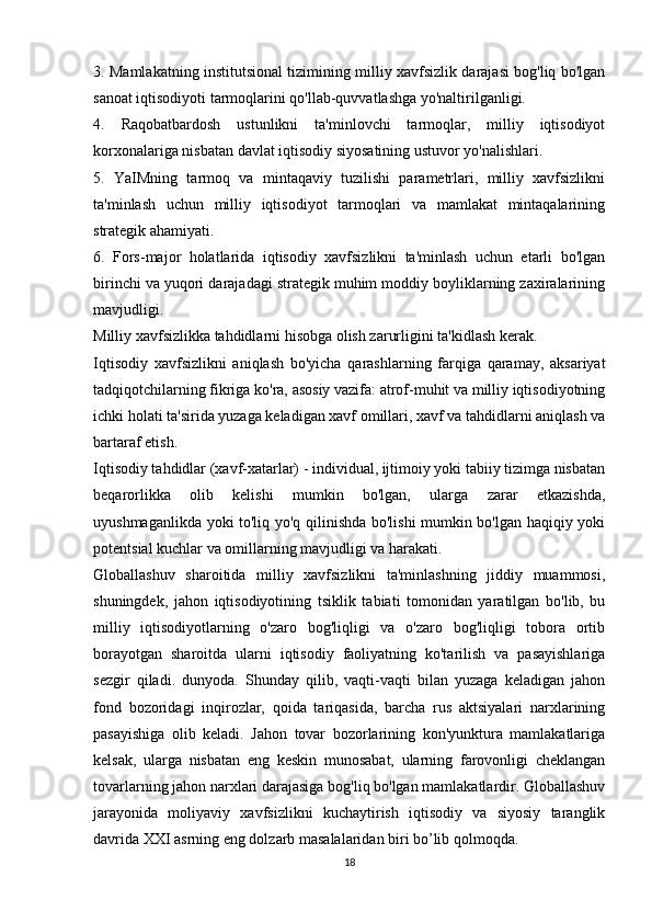 3. Mamlakatning institutsional tizimining milliy xavfsizlik darajasi bog'liq bo'lgan
sanoat iqtisodiyoti tarmoqlarini qo'llab-quvvatlashga yo'naltirilganligi.
4.   Raqobatbardosh   ustunlikni   ta'minlovchi   tarmoqlar,   milliy   iqtisodiyot
korxonalariga nisbatan davlat iqtisodiy siyosatining ustuvor yo'nalishlari.
5.   YaIMning   tarmoq   va   mintaqaviy   tuzilishi   parametrlari,   milliy   xavfsizlikni
ta'minlash   uchun   milliy   iqtisodiyot   tarmoqlari   va   mamlakat   mintaqalarining
strategik ahamiyati.
6.   Fors-major   holatlarida   iqtisodiy   xavfsizlikni   ta'minlash   uchun   etarli   bo'lgan
birinchi va yuqori darajadagi strategik muhim moddiy boyliklarning zaxiralarining
mavjudligi.
Milliy xavfsizlikka tahdidlarni hisobga olish zarurligini ta'kidlash kerak.
Iqtisodiy   xavfsizlikni   aniqlash   bo'yicha   qarashlarning   farqiga   qaramay,   aksariyat
tadqiqotchilarning fikriga ko'ra, asosiy vazifa: atrof-muhit va milliy iqtisodiyotning
ichki holati ta'sirida yuzaga keladigan xavf omillari, xavf va tahdidlarni aniqlash va
bartaraf etish.
Iqtisodiy tahdidlar (xavf-xatarlar) - individual, ijtimoiy yoki tabiiy tizimga nisbatan
beqarorlikka   olib   kelishi   mumkin   bo'lgan,   ularga   zarar   etkazishda,
uyushmaganlikda yoki to'liq yo'q qilinishda bo'lishi mumkin bo'lgan haqiqiy yoki
potentsial kuchlar va omillarning mavjudligi va harakati.
Globallashuv   sharoitida   milliy   xavfsizlikni   ta'minlashning   jiddiy   muammosi,
shuningdek,   jahon   iqtisodiyotining   tsiklik   tabiati   tomonidan   yaratilgan   bo'lib,   bu
milliy   iqtisodiyotlarning   o'zaro   bog'liqligi   va   o'zaro   bog'liqligi   tobora   ortib
borayotgan   sharoitda   ularni   iqtisodiy   faoliyatning   ko'tarilish   va   pasayishlariga
sezgir   qiladi.   dunyoda.   Shunday   qilib,   vaqti-vaqti   bilan   yuzaga   keladigan   jahon
fond   bozoridagi   inqirozlar,   qoida   tariqasida,   barcha   rus   aktsiyalari   narxlarining
pasayishiga   olib   keladi.   Jahon   tovar   bozorlarining   kon'yunktura   mamlakatlariga
kelsak,   ularga   nisbatan   eng   keskin   munosabat,   ularning   farovonligi   cheklangan
tovarlarning jahon narxlari darajasiga bog'liq bo'lgan mamlakatlardir. Globallashuv
jarayonida   moliyaviy   xavfsizlikni   kuchaytirish   iqtisodiy   va   siyosiy   taranglik
davrida XXI asrning eng dolzarb masalalaridan biri bo’lib qolmoqda.
18
