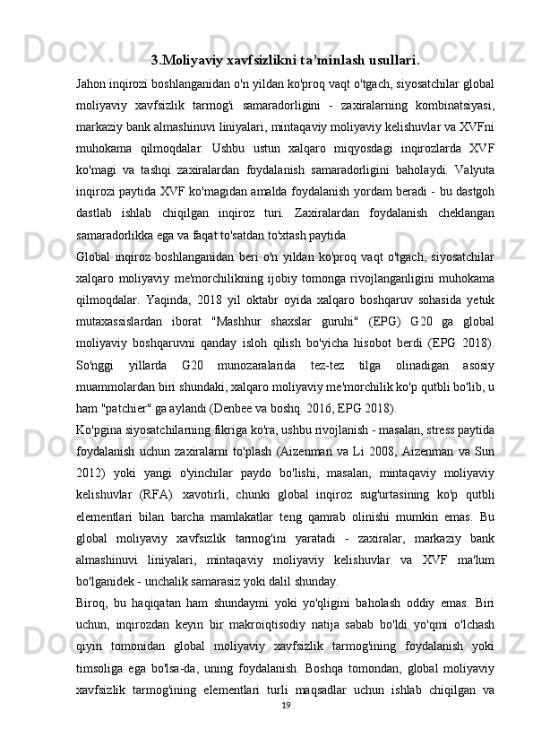 3.Moliyaviy xavfsizlikni ta’minlash usullari.
Jahon inqirozi boshlanganidan o'n yildan ko'proq vaqt o'tgach, siyosatchilar global
moliyaviy   xavfsizlik   tarmog'i   samaradorligini   -   zaxiralarning   kombinatsiyasi,
markaziy bank almashinuvi liniyalari, mintaqaviy moliyaviy kelishuvlar va XVFni
muhokama   qilmoqdalar.   Ushbu   ustun   xalqaro   miqyosdagi   inqirozlarda   XVF
ko'magi   va   tashqi   zaxiralardan   foydalanish   samaradorligini   baholaydi.   Valyuta
inqirozi paytida XVF ko'magidan amalda foydalanish yordam beradi - bu dastgoh
dastlab   ishlab   chiqilgan   inqiroz   turi.   Zaxiralardan   foydalanish   cheklangan
samaradorlikka ega va faqat to'satdan to'xtash paytida. 
Global   inqiroz   boshlanganidan   beri   o'n   yildan   ko'proq   vaqt   o'tgach,   siyosatchilar
xalqaro   moliyaviy   me'morchilikning   ijobiy   tomonga   rivojlanganligini   muhokama
qilmoqdalar.   Yaqinda,   2018   yil   oktabr   oyida   xalqaro   boshqaruv   sohasida   yetuk
mutaxassislardan   iborat   "Mashhur   shaxslar   guruhi"   (EPG)   G20   ga   global
moliyaviy   boshqaruvni   qanday   isloh   qilish   bo'yicha   hisobot   berdi   (EPG   2018).
So'nggi   yillarda   G20   munozaralarida   tez-tez   tilga   olinadigan   asosiy
muammolardan biri shundaki, xalqaro moliyaviy me'morchilik ko'p qutbli bo'lib, u
ham "patchier" ga aylandi (Denbee va boshq. 2016, EPG 2018). 
Ko'pgina siyosatchilarning fikriga ko'ra, ushbu rivojlanish - masalan, stress paytida
foydalanish   uchun   zaxiralarni   to'plash   (Aizenman   va   Li   2008,   Aizenman   va   Sun
2012)   yoki   yangi   o'yinchilar   paydo   bo'lishi,   masalan,   mintaqaviy   moliyaviy
kelishuvlar   (RFA).   xavotirli,   chunki   global   inqiroz   sug'urtasining   ko'p   qutbli
elementlari   bilan   barcha   mamlakatlar   teng   qamrab   olinishi   mumkin   emas.   Bu
global   moliyaviy   xavfsizlik   tarmog'ini   yaratadi   -   zaxiralar,   markaziy   bank
almashinuvi   liniyalari,   mintaqaviy   moliyaviy   kelishuvlar   va   XVF   ma'lum
bo'lganidek - unchalik samarasiz yoki dalil shunday. 
Biroq,   bu   haqiqatan   ham   shundaymi   yoki   yo'qligini   baholash   oddiy   emas.   Biri
uchun,   inqirozdan   keyin   bir   makroiqtisodiy   natija   sabab   bo'ldi   yo'qmi   o'lchash
qiyin   tomonidan   global   moliyaviy   xavfsizlik   tarmog'ining   foydalanish   yoki
timsoliga   ega   bo'lsa-da,   uning   foydalanish.   Boshqa   tomondan,   global   moliyaviy
xavfsizlik   tarmog'ining   elementlari   turli   maqsadlar   uchun   ishlab   chiqilgan   va
19