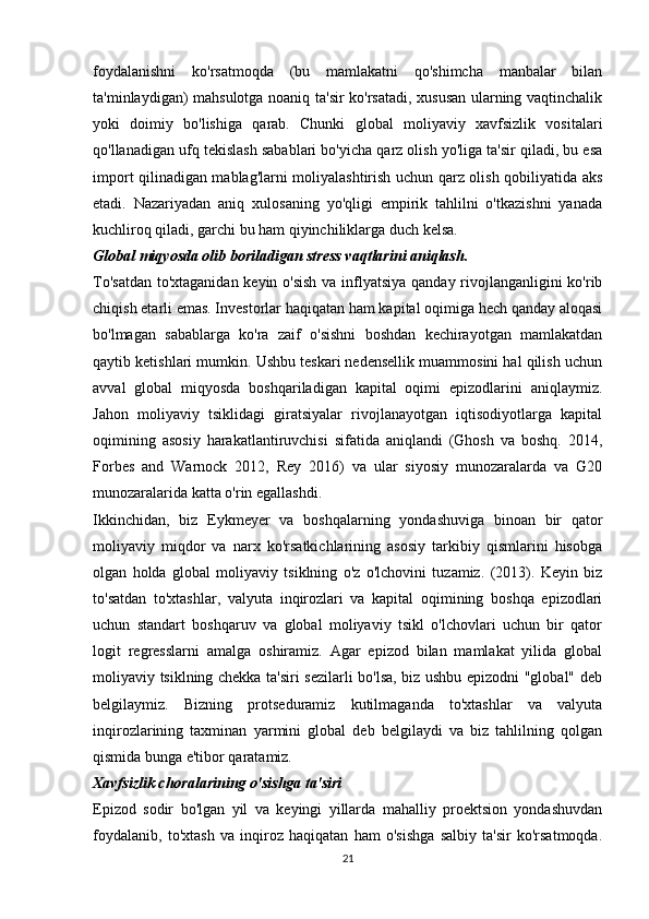 foydalanishni   ko'rsatmoqda   (bu   mamlakatni   qo'shimcha   manbalar   bilan
ta'minlaydigan) mahsulotga noaniq ta'sir ko'rsatadi, xususan ularning vaqtinchalik
yoki   doimiy   bo'lishiga   qarab.   Chunki   global   moliyaviy   xavfsizlik   vositalari
qo'llanadigan ufq tekislash sabablari bo'yicha qarz olish yo'liga ta'sir qiladi, bu esa
import qilinadigan mablag'larni moliyalashtirish uchun qarz olish qobiliyatida aks
etadi.   Nazariyadan   aniq   xulosaning   yo'qligi   empirik   tahlilni   o'tkazishni   yanada
kuchliroq qiladi, garchi bu ham qiyinchiliklarga duch kelsa.
Global miqyosda olib boriladigan stress vaqtlarini aniqlash.
To'satdan  to'xtaganidan keyin o'sish  va inflyatsiya qanday rivojlanganligini ko'rib
chiqish etarli emas. Investorlar haqiqatan ham kapital oqimiga hech qanday aloqasi
bo'lmagan   sabablarga   ko'ra   zaif   o'sishni   boshdan   kechirayotgan   mamlakatdan
qaytib ketishlari mumkin. Ushbu teskari nedensellik muammosini hal qilish uchun
avval   global   miqyosda   boshqariladigan   kapital   oqimi   epizodlarini   aniqlaymiz.
Jahon   moliyaviy   tsiklidagi   giratsiyalar   rivojlanayotgan   iqtisodiyotlarga   kapital
oqimining   asosiy   harakatlantiruvchisi   sifatida   aniqlandi   (Ghosh   va   boshq.   2014,
Forbes   and   Warnock   2012,   Rey   2016)   va   ular   siyosiy   munozaralarda   va   G20
munozaralarida katta o'rin egallashdi. 
Ikkinchidan,   biz   Eykmeyer   va   boshqalarning   yondashuviga   binoan   bir   qator
moliyaviy   miqdor   va   narx   ko'rsatkichlarining   asosiy   tarkibiy   qismlarini   hisobga
olgan   holda   global   moliyaviy   tsiklning   o'z   o'lchovini   tuzamiz.   (2013).   Keyin   biz
to'satdan   to'xtashlar,   valyuta   inqirozlari   va   kapital   oqimining   boshqa   epizodlari
uchun   standart   boshqaruv   va   global   moliyaviy   tsikl   o'lchovlari   uchun   bir   qator
logit   regresslarni   amalga   oshiramiz.   Agar   epizod   bilan   mamlakat   yilida   global
moliyaviy tsiklning chekka ta'siri sezilarli bo'lsa, biz ushbu epizodni "global" deb
belgilaymiz.   Bizning   protseduramiz   kutilmaganda   to'xtashlar   va   valyuta
inqirozlarining   taxminan   yarmini   global   deb   belgilaydi   va   biz   tahlilning   qolgan
qismida bunga e'tibor qaratamiz.
Xavfsizlik choralarining o'sishga ta'siri
Epizod   sodir   bo'lgan   yil   va   keyingi   yillarda   mahalliy   proektsion   yondashuvdan
foydalanib,   to'xtash   va   inqiroz   haqiqatan   ham   o'sishga   salbiy   ta'sir   ko'rsatmoqda.
21