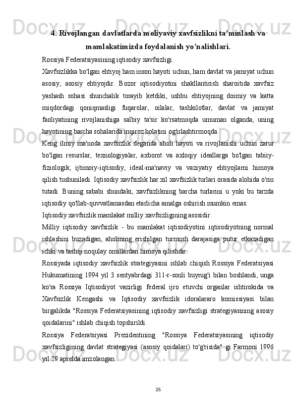 4. Rivojlangan davlatlarda moliyaviy xavfsizlikni ta’minlash va
mamlakatimizda foydalanish yo’nalishlari.
Rossiya Federatsiyasining iqtisodiy xavfsizligi.
Xavfsizlikka bo'lgan ehtiyoj ham inson hayoti uchun, ham davlat va jamiyat uchun
asosiy,   asosiy   ehtiyojdir.   Bozor   iqtisodiyotini   shakllantirish   sharoitida   xavfsiz
yashash   sohasi   shunchalik   torayib   ketdiki,   ushbu   ehtiyojning   doimiy   va   katta
miqdordagi   qoniqmasligi   fuqarolar,   oilalar,   tashkilotlar,   davlat   va   jamiyat
faoliyatining   rivojlanishiga   salbiy   ta'sir   ko'rsatmoqda   umuman   olganda,   uning
hayotining barcha sohalarida inqiroz holatini og'irlashtirmoqda.
Keng   ilmiy   ma'noda   xavfsizlik   deganda   aholi   hayoti   va   rivojlanishi   uchun   zarur
bo'lgan   resurslar,   texnologiyalar,   axborot   va   axloqiy   ideallarga   bo'lgan   tabiiy-
fiziologik,   ijtimoiy-iqtisodiy,   ideal-ma'naviy   va   vaziyatiy   ehtiyojlarni   himoya
qilish tushuniladi. Iqtisodiy xavfsizlik har xil xavfsizlik turlari orasida alohida o'rin
tutadi.   Buning   sababi   shundaki,   xavfsizlikning   barcha   turlarini   u   yoki   bu   tarzda
iqtisodiy qo'llab-quvvatlamasdan etarlicha amalga oshirish mumkin emas.
Iqtisodiy xavfsizlik mamlakat milliy xavfsizligining asosidir.
Milliy   iqtisodiy   xavfsizlik   -   bu   mamlakat   iqtisodiyotini   iqtisodiyotning   normal
ishlashini   buzadigan,   aholining   erishilgan   turmush   darajasiga   putur   etkazadigan
ichki va tashqi noqulay omillardan himoya qilishdir.
Rossiyada   iqtisodiy   xavfsizlik   strategiyasini   ishlab   chiqish   Rossiya   Federatsiyasi
Hukumatining 1994 yil  3 sentyabrdagi  311-r-sonli  buyrug'i  bilan boshlandi, unga
ko'ra   Rossiya   Iqtisodiyot   vazirligi   federal   ijro   etuvchi   organlar   ishtirokida   va
Xavfsizlik   Kengashi   va   Iqtisodiy   xavfsizlik   idoralararo   komissiyasi   bilan
birgalikda   "Rossiya   Federatsiyasining   iqtisodiy   xavfsizligi   strategiyasining   asosiy
qoidalarini" ishlab chiqish topshirildi.
Rossiya   Federatsiyasi   Prezidentining   "Rossiya   Federatsiyasining   iqtisodiy
xavfsizligining   davlat   strategiyasi   (asosiy   qoidalari)   to'g'risida"   gi   Farmoni   1996
yil 29 aprelda imzolangan.
25