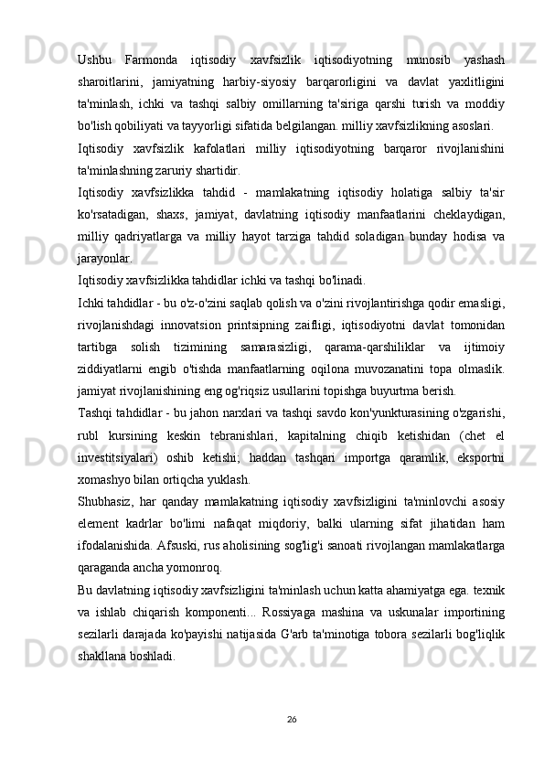 Ushbu   Farmonda   iqtisodiy   xavfsizlik   iqtisodiyotning   munosib   yashash
sharoitlarini,   jamiyatning   harbiy-siyosiy   barqarorligini   va   davlat   yaxlitligini
ta'minlash,   ichki   va   tashqi   salbiy   omillarning   ta'siriga   qarshi   turish   va   moddiy
bo'lish qobiliyati va tayyorligi sifatida belgilangan. milliy xavfsizlikning asoslari.
Iqtisodiy   xavfsizlik   kafolatlari   milliy   iqtisodiyotning   barqaror   rivojlanishini
ta'minlashning zaruriy shartidir.
Iqtisodiy   xavfsizlikka   tahdid   -   mamlakatning   iqtisodiy   holatiga   salbiy   ta'sir
ko'rsatadigan,   shaxs,   jamiyat,   davlatning   iqtisodiy   manfaatlarini   cheklaydigan,
milliy   qadriyatlarga   va   milliy   hayot   tarziga   tahdid   soladigan   bunday   hodisa   va
jarayonlar.
Iqtisodiy xavfsizlikka tahdidlar ichki va tashqi bo'linadi.
Ichki tahdidlar - bu o'z-o'zini saqlab qolish va o'zini rivojlantirishga qodir emasligi,
rivojlanishdagi   innovatsion   printsipning   zaifligi,   iqtisodiyotni   davlat   tomonidan
tartibga   solish   tizimining   samarasizligi,   qarama-qarshiliklar   va   ijtimoiy
ziddiyatlarni   engib   o'tishda   manfaatlarning   oqilona   muvozanatini   topa   olmaslik.
jamiyat rivojlanishining eng og'riqsiz usullarini topishga buyurtma berish.
Tashqi tahdidlar - bu jahon narxlari va tashqi savdo kon'yunkturasining o'zgarishi,
rubl   kursining   keskin   tebranishlari,   kapitalning   chiqib   ketishidan   (chet   el
investitsiyalari)   oshib   ketishi;   haddan   tashqari   importga   qaramlik,   eksportni
xomashyo bilan ortiqcha yuklash.
Shubhasiz,   har   qanday   mamlakatning   iqtisodiy   xavfsizligini   ta'minlovchi   asosiy
element   kadrlar   bo'limi   nafaqat   miqdoriy,   balki   ularning   sifat   jihatidan   ham
ifodalanishida. Afsuski, rus aholisining sog'lig'i sanoati rivojlangan mamlakatlarga
qaraganda ancha yomonroq.
Bu davlatning iqtisodiy xavfsizligini ta'minlash uchun katta ahamiyatga ega. texnik
va   ishlab   chiqarish   komponenti...   Rossiyaga   mashina   va   uskunalar   importining
sezilarli  darajada ko'payishi  natijasida  G'arb ta'minotiga tobora  sezilarli  bog'liqlik
shakllana boshladi.
26