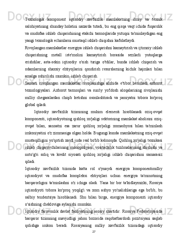 Texnologik   komponent   iqtisodiy   xavfsizlik   mamlakatning   ilmiy   va   texnik
salohiyatining shunday holatini nazarda tutadi, bu eng qisqa vaqt ichida fuqarolik
va mudofaa ishlab chiqarishining etakchi tarmoqlarida yutuqni ta'minlaydigan eng
yangi texnologik echimlarni mustaqil ishlab chiqishni kafolatlaydi.
Rivojlangan mamlakatlar energiya ishlab chiqarishni kamaytirish va ijtimoiy ishlab
chiqarishning   metall   iste'molini   kamaytirish   borasida   sezilarli   yutuqlarga
erishdilar,   asta-sekin   iqtisodiy   o'sish   turiga   o'tdilar,   bunda   ishlab   chiqarish   va
odamlarning   shaxsiy   ehtiyojlarini   qondirish   resurslarning   kichik   hajmlari   bilan
amalga oshirilishi mumkin. ishlab chiqarish.
Sanoati   rivojlangan   mamlakatlar   rivojlanishga   alohida   e'tibor   berishadi   axborot
texnologiyalari.   Axborot   tarmoqlari   va   sun'iy   yo'ldosh   aloqalarining   rivojlanishi
milliy   chegaralardan   chiqib   ketishni   osonlashtiradi   va   jamiyatni   tobora   ko'proq
global qiladi.
      Iqtisodiy   xavfsizlik   tizimining   muhim   elementi   hisoblanadi   oziq-ovqat
komponenti, iqtisodiyotning qishloq xo'jaligi sektorining mamlakat aholisini oziq-
ovqat   bilan,   sanoatni   esa   zarur   qishloq   xo'jaligi   xomashyosi   bilan   ta'minlash
imkoniyatini o'z zimmasiga olgan holda. Bugungi kunda mamlakatning oziq-ovqat
mustaqilligini yo'qotish xavfi juda real bo'lib kelmoqda. Qishloq xo'jaligi texnikasi
ishlab   chiqaruvchilarining   monopoliyasi,   vositachilik   tuzilmalarining   shishishi   va
noto'g'ri   soliq   va   kredit   siyosati   qishloq   xo'jaligi   ishlab   chiqarishini   samarasiz
qiladi.
Iqtisodiy   xavfsizlik   tizimida   katta   rol   o'ynaydi   energiya   komponentimilliy
iqtisodiyot   va   mudofaa   kompleksi   ehtiyojlari   uchun   energiya   ta'minotining
barqarorligini   ta'minlashni   o'z   ichiga   oladi.   Yana   bir   bor   ta'kidlaymizki,   Rossiya
iqtisodiyoti   tobora   ko'proq   yoqilg'i   va   xom   ashyo   yo'nalishlariga   ega   bo'lib,   bu
salbiy   tendentsiya   hisoblanadi.   Shu   bilan   birga,   energiya   komponenti   iqtisodiy
o'sishning chekloviga aylanishi mumkin.
Iqtisodiy   farovonlik   davlat   faoliyatining   asosiy   shartidir.   Rossiya   Federatsiyasida
barqaror   tizimning   mavjudligi   jahon   bozorida   raqobatbardosh   pozitsiyani   saqlab
qolishga   imkon   beradi.   Rossiyaning   milliy   xavfsizlik   tizimidagi   iqtisodiy
27 