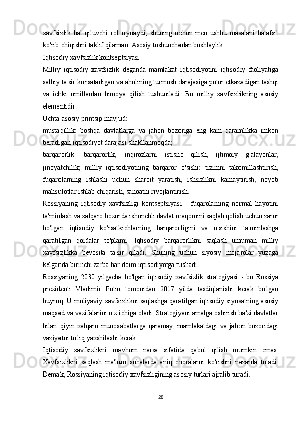 xavfsizlik   hal   qiluvchi   rol   o'ynaydi,   shuning   uchun   men   ushbu   masalani   batafsil
ko'rib chiqishni taklif qilaman. Asosiy tushunchadan boshlaylik.
Iqtisodiy xavfsizlik kontseptsiyasi.
Milliy   iqtisodiy   xavfsizlik   deganda   mamlakat   iqtisodiyotini   iqtisodiy   faoliyatiga
salbiy ta'sir ko'rsatadigan va aholining turmush darajasiga putur etkazadigan tashqi
va   ichki   omillardan   himoya   qilish   tushuniladi.   Bu   milliy   xavfsizlikning   asosiy
elementidir.
Uchta asosiy printsip mavjud:
mustaqillik:   boshqa   davlatlarga   va   jahon   bozoriga   eng   kam   qaramlikka   imkon
beradigan iqtisodiyot darajasi shakllanmoqda;
barqarorlik:   barqarorlik,   inqirozlarni   istisno   qilish,   ijtimoiy   g'alayonlar,
jinoyatchilik;   milliy   iqtisodiyotning   barqaror   o'sishi:   tizimni   takomillashtirish,
fuqarolarning   ishlashi   uchun   sharoit   yaratish,   ishsizlikni   kamaytirish,   noyob
mahsulotlar ishlab chiqarish, sanoatni rivojlantirish.
Rossiyaning   iqtisodiy   xavfsizligi   kontseptsiyasi   -   fuqarolarning   normal   hayotini
ta'minlash va xalqaro bozorda ishonchli davlat maqomini saqlab qolish uchun zarur
bo'lgan   iqtisodiy   ko'rsatkichlarning   barqarorligini   va   o'sishini   ta'minlashga
qaratilgan   qoidalar   to'plami.   Iqtisodiy   barqarorlikni   saqlash   umuman   milliy
xavfsizlikka   bevosita   ta'sir   qiladi.   Shuning   uchun   siyosiy   mojarolar   yuzaga
kelganda birinchi zarba har doim iqtisodiyotga tushadi.
Rossiyaning   2030   yilgacha   bo'lgan   iqtisodiy   xavfsizlik   strategiyasi   -   bu   Rossiya
prezidenti   Vladimir   Putin   tomonidan   2017   yilda   tasdiqlanishi   kerak   bo'lgan
buyruq. U moliyaviy xavfsizlikni saqlashga qaratilgan iqtisodiy siyosatning asosiy
maqsad va vazifalarini o'z ichiga oladi. Strategiyani amalga oshirish ba'zi davlatlar
bilan   qiyin   xalqaro   munosabatlarga   qaramay,   mamlakatdagi   va   jahon   bozoridagi
vaziyatni to'liq yaxshilashi kerak.
Iqtisodiy   xavfsizlikni   mavhum   narsa   sifatida   qabul   qilish   mumkin   emas.
Xavfsizlikni   saqlash   ma'lum   sohalarda   aniq   choralarni   ko'rishni   nazarda   tutadi.
Demak, Rossiyaning iqtisodiy xavfsizligining asosiy turlari ajralib turadi.
28 