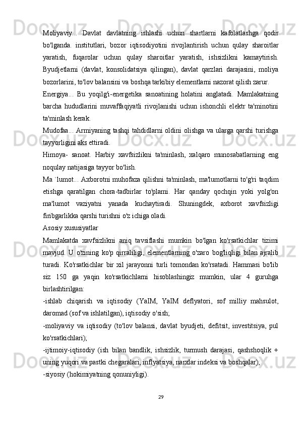 Moliyaviy...   Davlat   davlatning   ishlashi   uchun   shartlarni   kafolatlashga   qodir
bo'lganda.   institutlari,   bozor   iqtisodiyotini   rivojlantirish   uchun   qulay   sharoitlar
yaratish,   fuqarolar   uchun   qulay   sharoitlar   yaratish,   ishsizlikni   kamaytirish.
Byudjetlarni   (davlat,   konsolidatsiya   qilingan),   davlat   qarzlari   darajasini,   moliya
bozorlarini, to'lov balansini va boshqa tarkibiy elementlarni nazorat qilish zarur.
Energiya...   Bu   yoqilg'i-energetika   sanoatining   holatini   anglatadi.   Mamlakatning
barcha   hududlarini   muvaffaqiyatli   rivojlanishi   uchun   ishonchli   elektr   ta'minotini
ta'minlash kerak.
Mudofaa... Armiyaning tashqi  tahdidlarni  oldini  olishga  va ularga qarshi  turishga
tayyorligini aks ettiradi.
Himoya-   sanoat.   Harbiy   xavfsizlikni   ta'minlash,   xalqaro   munosabatlarning   eng
noqulay natijasiga tayyor bo'lish.
Ma `lumot... Axborotni muhofaza qilishni ta'minlash, ma'lumotlarni to'g'ri taqdim
etishga   qaratilgan   chora-tadbirlar   to'plami.   Har   qanday   qochqin   yoki   yolg'on
ma'lumot   vaziyatni   yanada   kuchaytiradi.   Shuningdek,   axborot   xavfsizligi
firibgarlikka qarshi turishni o'z ichiga oladi.
Asosiy xususiyatlar
Mamlakatda   xavfsizlikni   aniq   tavsiflashi   mumkin   bo'lgan   ko'rsatkichlar   tizimi
mavjud.   U   o'zining   ko'p   qirraliligi,   elementlarning   o'zaro   bog'liqligi   bilan   ajralib
turadi.   Ko'rsatkichlar   bir   xil   jarayonni   turli   tomondan   ko'rsatadi.   Hammasi   bo'lib
siz   150   ga   yaqin   ko'rsatkichlarni   hisoblashingiz   mumkin,   ular   4   guruhga
birlashtirilgan:
-ishlab   chiqarish   va   iqtisodiy   (YaIM,   YaIM   deflyatori,   sof   milliy   mahsulot,
daromad (sof va ishlatilgan), iqtisodiy o'sish;
-moliyaviy   va   iqtisodiy   (to'lov   balansi,   davlat   byudjeti,   defitsit,   investitsiya,   pul
ko'rsatkichlari);
-ijtimoiy-iqtisodiy   (ish   bilan   bandlik,   ishsizlik,   turmush   darajasi,   qashshoqlik   +
uning yuqori va pastki chegaralari, inflyatsiya, narxlar indeksi va boshqalar);
-siyosiy (hokimiyatning qonuniyligi).
29