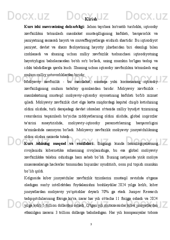 Kirish
Kurs   ishi   mavzusining   dolzarbligi:   Jahon   tajribasi   ko'rsatib   turibdiki,   iqtisodiy
xavfsizlikni   ta'minlash   mamlakat   mustaqilligining   kafolati,   barqarorlik   va
jamiyatning samarali hayoti va muvaffaqiyatlarga erishish shartidir. Bu iqtisodiyot
jamiyat,   davlat   va   shaxs   faoliyatining   hayotiy   jihatlaridan   biri   ekanligi   bilan
izohlanadi   va   shuning   uchun   milliy   xavfsizlik   tushunchasi   iqtisodiyotning
hayotiyligini   baholamasdan   bo'sh   so'z   bo'ladi,   uning   mumkin   bo'lgan   tashqi   va
ichki tahdidlarga qarshi kuch. Shuning uchun iqtisodiy xavfsizlikni ta'minlash eng
muhim milliy ustuvorliklardan biridir.
Moliyaviy   xavfsizlik   -   bu   mamlakat,   mintaqa   yoki   korxonaning   iqtisodiy
xavfsizligining   muhim   tarkibiy   qismlaridan   biridir.   Moliyaviy   xavfsizlik   -
mamlakatning   mustaqil   moliyaviy-iqtisodiy   siyosatining   kafolati   bo'lib   xizmat
qiladi.  Moliyaviy  xavfsizlik  chet   elga  katta  miqdordagi  kapital   chiqib  ketishining
oldini   olishda,   turli   darajadagi   davlat   idoralari   o'rtasida   milliy   byudjet   tizimining
resurslarini   taqsimlash   bo'yicha   ziddiyatlarning   oldini   olishda,   global   inqirozlar
ta'sirini   susaytirishda,   moliyaviy-iqtisodiy   parametrlarning   barqarorligini
ta'minlashda   namoyon   bo'ladi.   Moliyaviy   xavfsizlik   moliyaviy   jinoyatchilikning
oldini olishni nazarda tutadi. 
Kurs   ishining   maqsad   va   vazifalari:   Bugungi   kunda   texnologiyalarning
rivojlanishi   kibernetika   sohasining   rivojlanishiga,   bu   esa   global   moliyaviy
xavfsizlikka   talabni   oshishiga   ham   sabab   bo’ldi.   Buning   natijasida   yirik   moliya
muassasalariga hackerlar tomonidan hujumlar uyushtirib, oson pul topish mumkin
bo’lib qoldi.
Kelgusida   kiber   jinoyatchilar   xavfsizlik   tizimlarini   mustaqil   ravishda   o'rgana
oladigan   sun'iy   intellektdan   foydalanishni   boshlaydilar.2024   yilga   kelib,   kiber
jinoyatlardan   moliyaviy   yo'qotishlar   deyarli   70%   ga   etadi.   Juniper   Research
tadqiqotchilarining   fikriga   ko'ra,   zarar   har   yili   o'rtacha   11   foizga   oshadi   va   2024
yilga kelib 5 trillion dollardan oshadi. O'tgan yili mutaxassislar kiber jinoyatlardan
etkazilgan   zararni   3   trillion   dollarga   baholashgan.   Har   yili   kompaniyalar   tobora
3