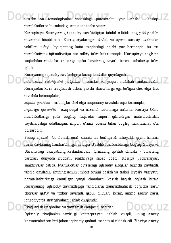 ilm-fan   va   texnologiyalar   sohasidagi   potentsialni   yo'q   qilish   -   boshqa
mamlakatlarda bu sohadagi xarajatlar ancha yuqori.
Korruptsiya   Rossiyaning   iqtisodiy   xavfsizligiga   tahdid   sifatida   eng   jiddiy   ichki
muammo   hisoblanadi.   Korruptsiyalashgan   davlat   va   ayrim   xususiy   tuzilmalar
vakillari   tufayli   byudjetning   katta   miqdordagi   oqishi   yuz   bermoqda,   bu   esa
mamlakatimiz   iqtisodiyotiga   o'ta   salbiy   ta'sir   ko'rsatmoqda.   Korruptsiya   sog'liqni
saqlashdan   mudofaa   sanoatiga   qadar   hayotning   deyarli   barcha   sohalariga   ta'sir
qiladi.
Rossiyaning iqtisodiy xavfsizligiga tashqi tahdidlar quyidagicha:
intellektual   salohiyatni   yo'qotish   -   olimlar   va   yuqori   malakali   mutaxassislar
Rossiyadan   ko'ra  rivojlanish   uchun   yaxshi   sharoitlarga   ega   bo'lgan   chet   elga   faol
ravishda ketmoqdalar;
kapital qochishi  - mablag'lar chet elga noqonuniy ravishda oqib ketmoqda;
importga   qaramlik   -   oziq-ovqat   va   iste'mol   tovarlariga   nisbatan   Rossiya   G'arb
mamlakatlariga   juda   bog'liq,   fuqarolar   import   qilinadigan   mahsulotlardan
foydalanishga   odatlangan,   import   o'rnini   bosish   bilan   bog'liq   muammolar   o'ta
dolzarbdir.
Tashqi   siyosat   -   bu   alohida   omil,   chunki   uni   boshqarish   nihoyatda   qiyin,   hamma
narsa davlatning hamkasblariga, ayniqsa G'arblik hamkasblariga bog'liq. Suriya va
Ukrainadagi   vaziyatning   keskinlashishi,   Qrimning   qo'shib   olinishi   -   bularning
barchasi   dunyoda   shiddatli   reaktsiyaga   sabab   bo'ldi,   Rossiya   Federatsiyasi
sanktsiyalar   ostida.   Mamlakatlar   o'rtasidagi   iqtisodiy   aloqalar   birinchi   navbatda
tahdid   ostidadir,   shuning   uchun   import   o'rnini   bosish   va   tashqi   siyosiy   vaziyatni
normallashtirishga   qaratilgan   yangi   choralarni   ko'rish   haqida   o'ylash   kerak.
Rossiyaning   iqtisodiy   xavfsizligiga   tahdidlarni   zararsizlantirish   bo'yicha   zarur
choralar   qat'iy   va   tezkor   ravishda   qabul   qilinishi   kerak,   ammo   asosiy   narsa
iqtisodiyotda strategiyalarni ishlab chiqishdir.
Rivojlanish istiqbollari va xavfsizlik darajasini oshirish
Iqtisodiy   rivojlanish   vazirligi   kontseptsiyani   ishlab   chiqdi,   uning   asosiy
ko'rsatmalaridan biri jahon iqtisodiy qudrati maqomini tiklash edi. Rossiya asosiy
31