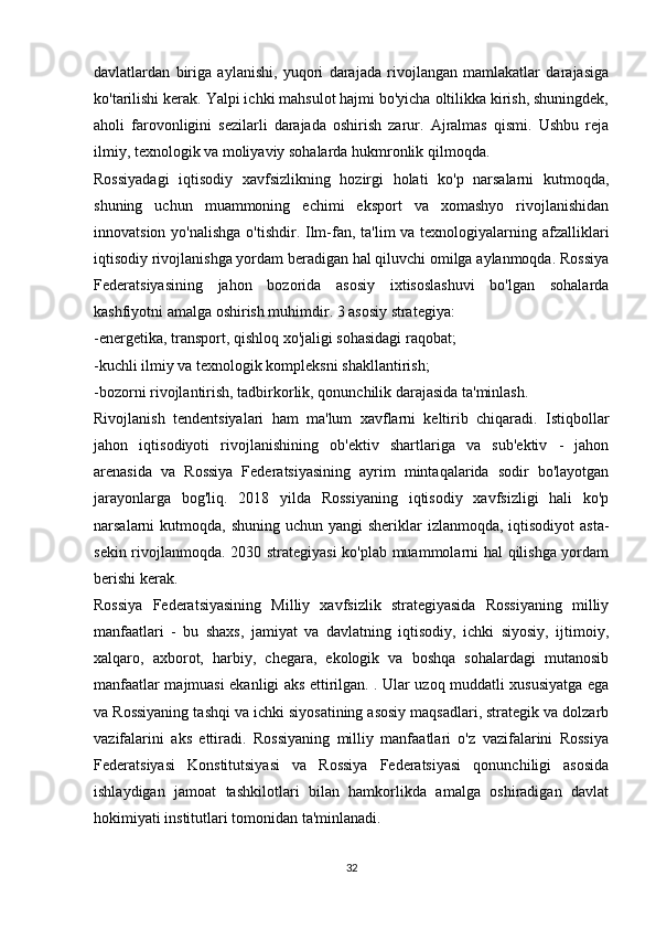 davlatlardan   biriga   aylanishi,   yuqori   darajada   rivojlangan   mamlakatlar   darajasiga
ko'tarilishi kerak. Yalpi ichki mahsulot hajmi bo'yicha oltilikka kirish, shuningdek,
aholi   farovonligini   sezilarli   darajada   oshirish   zarur.   Ajralmas   qismi.   Ushbu   reja
ilmiy, texnologik va moliyaviy sohalarda hukmronlik qilmoqda.
Rossiyadagi   iqtisodiy   xavfsizlikning   hozirgi   holati   ko'p   narsalarni   kutmoqda,
shuning   uchun   muammoning   echimi   eksport   va   xomashyo   rivojlanishidan
innovatsion yo'nalishga o'tishdir. Ilm-fan, ta'lim  va texnologiyalarning afzalliklari
iqtisodiy rivojlanishga yordam beradigan hal qiluvchi omilga aylanmoqda. Rossiya
Federatsiyasining   jahon   bozorida   asosiy   ixtisoslashuvi   bo'lgan   sohalarda
kashfiyotni amalga oshirish muhimdir. 3 asosiy strategiya:
-energetika, transport, qishloq xo'jaligi sohasidagi raqobat;
-kuchli ilmiy va texnologik kompleksni shakllantirish;
-bozorni rivojlantirish, tadbirkorlik, qonunchilik darajasida ta'minlash.
Rivojlanish   tendentsiyalari   ham   ma'lum   xavflarni   keltirib   chiqaradi.   Istiqbollar
jahon   iqtisodiyoti   rivojlanishining   ob'ektiv   shartlariga   va   sub'ektiv   -   jahon
arenasida   va   Rossiya   Federatsiyasining   ayrim   mintaqalarida   sodir   bo'layotgan
jarayonlarga   bog'liq.   2018   yilda   Rossiyaning   iqtisodiy   xavfsizligi   hali   ko'p
narsalarni  kutmoqda, shuning uchun yangi  sheriklar  izlanmoqda,  iqtisodiyot  asta-
sekin rivojlanmoqda. 2030 strategiyasi  ko'plab muammolarni hal qilishga yordam
berishi kerak.
Rossiya   Federatsiyasining   Milliy   xavfsizlik   strategiyasida   Rossiyaning   milliy
manfaatlari   -   bu   shaxs,   jamiyat   va   davlatning   iqtisodiy,   ichki   siyosiy,   ijtimoiy,
xalqaro,   axborot,   harbiy,   chegara,   ekologik   va   boshqa   sohalardagi   mutanosib
manfaatlar majmuasi ekanligi aks ettirilgan. . Ular uzoq muddatli xususiyatga ega
va Rossiyaning tashqi va ichki siyosatining asosiy maqsadlari, strategik va dolzarb
vazifalarini   aks   ettiradi.   Rossiyaning   milliy   manfaatlari   o'z   vazifalarini   Rossiya
Federatsiyasi   Konstitutsiyasi   va   Rossiya   Federatsiyasi   qonunchiligi   asosida
ishlaydigan   jamoat   tashkilotlari   bilan   hamkorlikda   amalga   oshiradigan   davlat
hokimiyati institutlari tomonidan ta'minlanadi.
32