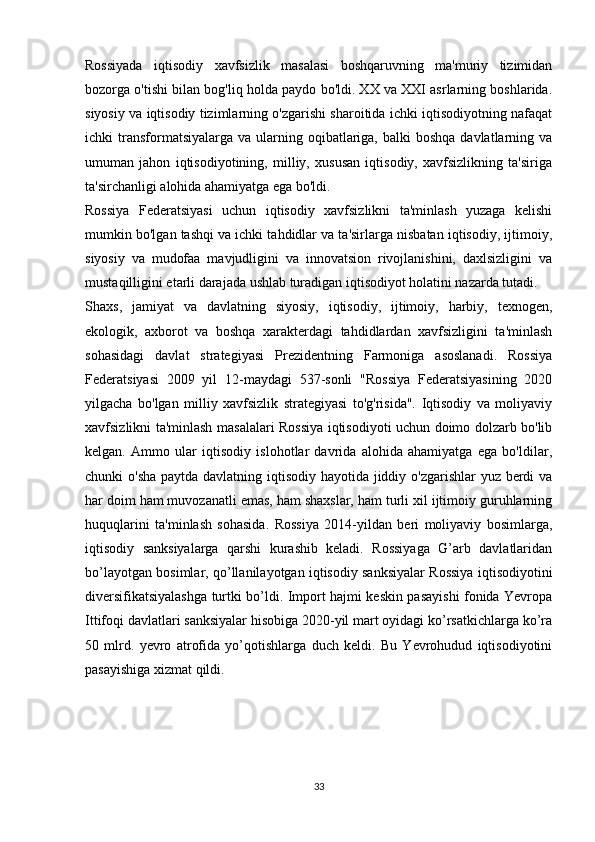 Rossiyada   iqtisodiy   xavfsizlik   masalasi   boshqaruvning   ma'muriy   tizimidan
bozorga o'tishi bilan bog'liq holda paydo bo'ldi. XX va XXI asrlarning boshlarida.
siyosiy va iqtisodiy tizimlarning o'zgarishi sharoitida ichki iqtisodiyotning nafaqat
ichki  transformatsiyalarga  va ularning oqibatlariga,  balki  boshqa  davlatlarning va
umuman   jahon   iqtisodiyotining,   milliy,   xususan   iqtisodiy,   xavfsizlikning   ta'siriga
ta'sirchanligi alohida ahamiyatga ega bo'ldi. 
Rossiya   Federatsiyasi   uchun   iqtisodiy   xavfsizlikni   ta'minlash   yuzaga   kelishi
mumkin bo'lgan tashqi va ichki tahdidlar va ta'sirlarga nisbatan iqtisodiy, ijtimoiy,
siyosiy   va   mudofaa   mavjudligini   va   innovatsion   rivojlanishini,   daxlsizligini   va
mustaqilligini etarli darajada ushlab turadigan iqtisodiyot holatini nazarda tutadi.
Shaxs,   jamiyat   va   davlatning   siyosiy,   iqtisodiy,   ijtimoiy,   harbiy,   texnogen,
ekologik,   axborot   va   boshqa   xarakterdagi   tahdidlardan   xavfsizligini   ta'minlash
sohasidagi   davlat   strategiyasi   Prezidentning   Farmoniga   asoslanadi.   Rossiya
Federatsiyasi   2009   yil   12-maydagi   537-sonli   "Rossiya   Federatsiyasining   2020
yilgacha   bo'lgan   milliy   xavfsizlik   strategiyasi   to'g'risida".   Iqtisodiy   va   moliyaviy
xavfsizlikni ta'minlash masalalari Rossiya iqtisodiyoti uchun doimo dolzarb bo'lib
kelgan.   Ammo   ular   iqtisodiy   islohotlar   davrida   alohida   ahamiyatga   ega   bo'ldilar,
chunki o'sha paytda davlatning iqtisodiy hayotida jiddiy o'zgarishlar  yuz berdi  va
har doim ham muvozanatli emas, ham shaxslar, ham turli xil ijtimoiy guruhlarning
huquqlarini   ta'minlash   sohasida.   Rossiya   2014-yildan   beri   moliyaviy   bosimlarga,
iqtisodiy   sanksiyalarga   qarshi   kurashib   keladi.   Rossiyaga   G’arb   davlatlaridan
bo’layotgan bosimlar, qo’llanilayotgan iqtisodiy sanksiyalar Rossiya iqtisodiyotini
diversifikatsiyalashga turtki bo’ldi. Import hajmi keskin pasayishi fonida Yevropa
Ittifoqi davlatlari sanksiyalar hisobiga 2020-yil mart oyidagi ko’rsatkichlarga ko’ra
50   mlrd.   yevro   atrofida   yo’qotishlarga   duch   keldi.   Bu   Yevrohudud   iqtisodiyotini
pasayishiga xizmat qildi. 
33