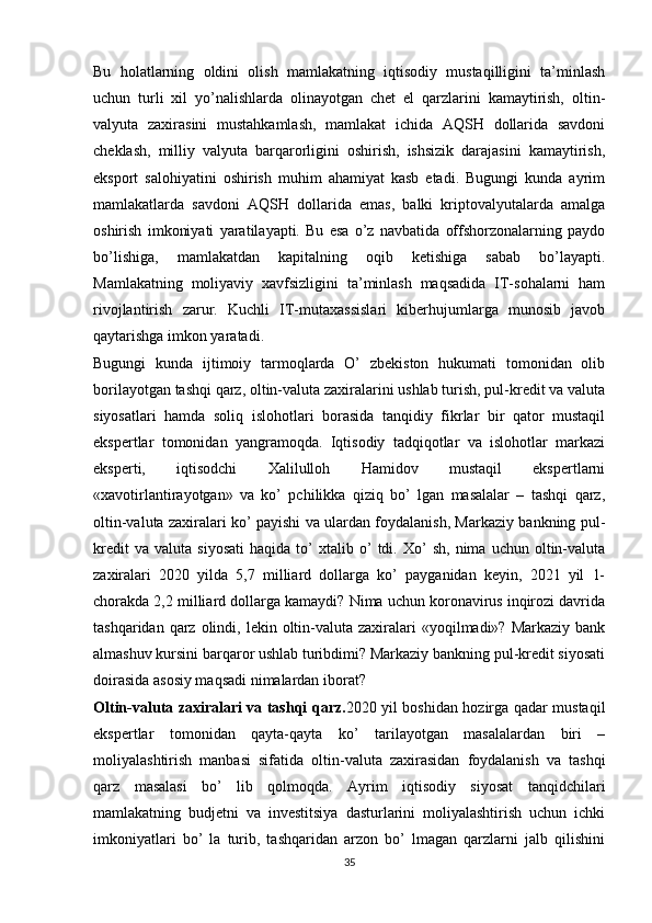 Bu   holatlarning   oldini   olish   mamlakatning   iqtisodiy   mustaqilligini   ta’minlash
uchun   turli   xil   yo’nalishlarda   olinayotgan   chet   el   qarzlarini   kamaytirish,   oltin-
valyuta   zaxirasini   mustahkamlash,   mamlakat   ichida   AQSH   dollarida   savdoni
cheklash,   milliy   valyuta   barqarorligini   oshirish,   ishsizik   darajasini   kamaytirish,
eksport   salohiyatini   oshirish   muhim   ahamiyat   kasb   etadi.   Bugungi   kunda   ayrim
mamlakatlarda   savdoni   AQSH   dollarida   emas,   balki   kriptovalyutalarda   amalga
oshirish   imkoniyati   yaratilayapti.   Bu   esa   o’z   navbatida   offshorzonalarning   paydo
bo’lishiga,   mamlakatdan   kapitalning   oqib   ketishiga   sabab   bo’layapti.
Mamlakatning   moliyaviy   xavfsizligini   ta’minlash   maqsadida   IT-sohalarni   ham
rivojlantirish   zarur.   Kuchli   IT-mutaxassislari   kiberhujumlarga   munosib   javob
qaytarishga imkon yaratadi.
Bugungi   kunda   ijtimoiy   tarmoqlarda   O’   zbekiston   hukumati   tomonidan   olib
borilayotgan tashqi qarz, oltin-valuta zaxiralarini ushlab turish, pul-kredit va valuta
siyosatlari   hamda   soliq   islohotlari   borasida   tanqidiy   fikrlar   bir   qator   mustaqil
ekspertlar   tomonidan   yangramoqda.   Iqtisodiy   tadqiqotlar   va   islohotlar   markazi
eksperti,   iqtisodchi   Xalilulloh   Hamidov   mustaqil   ekspertlarni
«xavotirlantirayotgan»   va   ko’   pchilikka   qiziq   bo’   lgan   masalalar   –   tashqi   qarz,
oltin-valuta zaxiralari ko’ payishi va ulardan foydalanish, Markaziy bankning pul-
kredit   va   valuta  siyosati   haqida  to’   xtalib   o’   tdi.  Xo’   sh,   nima   uchun   oltin-valuta
zaxiralari   2020   yilda   5,7   milliard   dollarga   ko’   payganidan   keyin,   2021   yil   1-
chorakda 2,2 milliard dollarga kamaydi? Nima uchun koronavirus inqirozi davrida
tashqaridan  qarz  olindi, lekin  oltin-valuta  zaxiralari   «yoqilmadi»? Markaziy  bank
almashuv kursini barqaror ushlab turibdimi? Markaziy bankning pul-kredit siyosati
doirasida asosiy maqsadi nimalardan iborat?
Oltin-valuta zaxiralari va tashqi qarz. 2020 yil boshidan hozirga qadar mustaqil
ekspertlar   tomonidan   qayta-qayta   ko’   tarilayotgan   masalalardan   biri   –
moliyalashtirish   manbasi   sifatida   oltin-valuta   zaxirasidan   foydalanish   va   tashqi
qarz   masalasi   bo’   lib   qolmoqda.   Ayrim   iqtisodiy   siyosat   tanqidchilari
mamlakatning   budjetni   va   investitsiya   dasturlarini   moliyalashtirish   uchun   ichki
imkoniyatlari   bo’   la   turib,   tashqaridan   arzon   bo’   lmagan   qarzlarni   jalb   qilishini
35